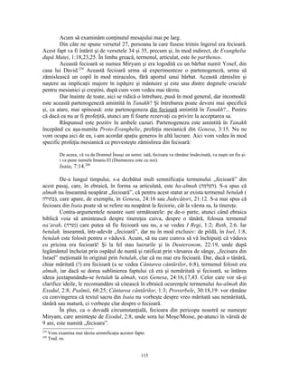 Acum să examinăm conţinutul mesajului mai pe larg.
        Din câte ne spune versetul 27, persoana la care fusese trimis îngerul era fecioară.
Acest fapt va fi întărit şi de versetele 34 şi 35, precum şi, în mod indirect, de Evanghelia
după Matei, 1:18,23,25. În limba greacă, termenul, articulat, este he parthenos.
        Această fecioară se numea Miryam şi era logodită cu un bărbat numit Yosef, din
casa lui David.239 Această fecioară urma să experimenteze o partenogeneză, urma să
zămislească un copil în mod miraculos, fără aportul unui bărbat. Această zămislire şi
naştere au implicaţii majore în ispăşire şi mântuire şi este una dintre dogmele cruciale
pentru mesianici şi creştini, după cum vom vedea mai târziu.
        Dar înainte de toate, aici se ridică o întrebare, pusă în mod general, dar incomodă:
este această partenogeneză amintită în Tanakh? Şi întrebarea poate deveni mai specifică
şi, ca atare, mai spinoasă: este partenogeneza din fecioară amintită în Tanakh?... Pentru
că dacă ea nu ar fi profeţită, atunci am fi foarte rezervaţi cu privire la acceptarea sa.
        Răspunsul este pozitiv în ambele cazuri. Partenogeneza este amintită în Tanakh
începând cu aşa-numita Proto-Evanghelie, profeţia mesianică din Genesa, 3:15. Nu ne
vom ocupa aici de ea, i-am acordat spaţiu generos în altă lucrare. Aici vom vedea în mod
specific profeţia mesianică ce prevesteşte zămislirea din fecioară:

            De aceea, vă va da Domnul Însuşi un semn: iată, fecioara va rămâne însărcinată, va naşte un fiu şi-
            i va pune numele Imanu-El (Dumnezeu este cu noi).
            Isaia, 7:14.240

        De-a lungul timpului, s-a dezbătut mult semnificaţia termenului „fecioară” din
acest pasaj, care, în ebraică, în forma sa articulată, este ha-almah (‫ .)העלמה‬S-a spus că
almah nu înseamnă neapărat „fecioară”, că pentru acest statut ar exista termenul betulah (
‫ ,)בתולה‬care apare, de exemplu, în Genesa, 24:16 sau Judecători, 21:12. S-a mai spus că
fecioara din Isaia poate să se refere nu neapărat la feciorie, cât la vârsta sa, la tinereţe.
        Contra-argumentele noastre sunt următoarele: pe de-o parte, atunci când ebraica
biblică voia să amintească despre tinereţea cuiva, despre o tânără, folosea termenul
na’arah, (‫ )נערה‬care putea să fie fecioară sau nu, a se vedea I Regi, 1:2; Ruth, 2:6. Iar
betulah, înseamnă, într-adevăr „fecioară”, dar nu în mod exclusiv: de pildă, în Ioel, 1:8,
betulah este folosit pentru o văduvă. Acum, să nu care cumva să vă închipuiţi că văduva
cu pricina era fecioară! Şi la fel stau lucrurile şi în Deuteronom, 22:19, unde după
legământul încheiat prin ospăţul de nuntă şi ratificat prin vărsarea de sânge, „fecioara din
Israel” meţionată în original prin betulah, clar că nu mai era fecioară. Dar, dacă o tânără,
chiar măritată (!) era fecioară (a se vedea Cântarea cântărilor, 6:8), termenul folosit era
almah, iar dacă se dorea sublinierea faptului că era şi nemăritată şi fecioară, se întărea
ideea juxtapunându-se betulah la almah, vezi Genesa, 24:16,17,43. Celor care vor să-şi
clarifice ideile, le recomandăm să citească în ebraică ocurenţele termenului ha-almah din
Exodul, 2:8; Psalmii, 68:25; Cântarea cântărilor, 1:3; Proverbele, 30:18,19: vor rămâne
cu convingerea că textul sacru din Isaia nu vorbeşte despre vreo măritată sau nemăritată,
tânără sau matură, ci vorbeşte clar despre o fecioară.
        În plus, ca o dovadă circumstanţială, fecioara din pericopa noastră se numeşte
Miryam, care aminteşte de Exodul, 2:8, unde sora lui Moşe/Moise, pe-atunci în vârstă de
9 ani, este numită „fecioara”.
239
      Vom examina mai târziu semnificaţia acestor fapte.
240
      Trad. ns.


                                                       115
 