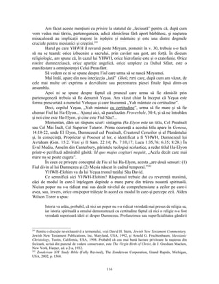 Am făcut aceste menţiuni cu privire la statutul de „fecioară” pentru că, după cum
vom vedea mai târziu, partenogeneza, adică zămislirea fără aport bărbătesc, şi naşterea
miraculoasă au implicaţii majore în ispăşire şi mântuire şi este una dintre dogmele
cruciale pentru mesianici şi creştini.241
        Harul pe care YHWH îl revarsă peste Miryam, pomenit în v. 30, trebuie s-o facă
să nu se teamă: orice izbucnire a sacrului, prin cuvânt sau gest, are forţă. În discurs
religiologic, am spune că, în cazul lui YHWH, orice hierofanie este şi o cratofanie. Orice
rostire dumnezeiască, orice apariţie angelică, orice umplere cu Duhul Sfânt, este o
manifestare a omnipotenţei Celui Preasfânt.
        Să vedem ce ni se spune despre Fiul care urma să se nască Miryamei.
        Mai întâi, apare din nou interjecţia „iată” (ἰδού; ‫ )הנה‬care, după cum am văzut, de
cele mai multe ori exprima o dezvăluire sau prezentarea piesei finale lipsă dintr-un
ansamblu.
        Apoi ni se spune despre faptul că pruncul care urma să fie zămislit prin
partenogeneză trebuia să fie denumit Yeşua. Am văzut chiar la început că Yeşua este
forma prescurtată a numelui Yehoşua şi care înseamnă „Yah mântuie cu certitudine”.
        Deci, copilul Yeşua, „Yah mântuie cu certitudine”, urma să fie mare şi să fie
chemat Fiul lui Ha-Elyon... Ajunşi aici, să parafrazăm Proverbele, 30:4, şi să ne întrebăm
şi noi cine este Ha-Elyon, şi cine este Fiul Său?...
        Momentan, dăm un răspuns scurt: sintagma Ha-Elyon este un titlu, Cel Preaînalt
sau Cel Mai Înalt, Cel Superior Tuturor. Prima ocurenţă a acestui titlu apare în Genesa,
14:18-22, unde El Elyon, Dumnezeul cel Preaînalt, Creatorul Cerurilor şi al Pământului
şi, în consecinţă, Proprietar şi Posesor al lor, e identificat a fi YHWH, Dumnezeul lui
Avraham (Gen. 15:2. Vezi şi II Sam. 22:14; Ps. 7:10,17; Luca 1:35,76; 6:35; 8:28.) În
Evul Mediu, Anselm din Canterbury, părintele teologiei scolastice, a redat titlul Ha-Elyon
printr-o perifrază admirabil găsită: Id quo majus cogitari nequiit, „Acela decât care mai
mare nu se poate cugeta”.
        În ceea ce priveşte conceptul de Fiu al lui Ha-Elyon, acesta „are două sensuri: (1)
Fiul divin al lui Dumnezeu şi (2) Mesia născut în cadrul temporal.”242
        YHWH-Elohim va da lui Yeşua tronul tatălui Său David.
        Ce semnifică aici YHWH-Elohim? Răspunsul trebuie dat cu reverenţă maximă,
căci de modul în care-l înţelegem depinde o mare parte din trăirea noastră spirituală.
Niciun popor nu s-a ridicat mai sus decât nivelul de comprehensiune a zeilor pe care-i
avea, sau, invers, orice om/popor trăieşte în acord cu modul în care-şi percepe zeii. Aiden
Wilson Tozer a spus:

        Istoria va arăta, probabil, că nici un popor nu s-a ridicat vreodată mai presus de religia sa,
        iar istoria spirituală a omului demonstrează cu certitudine faptul că nici o religie n-a fost
        vreodată superioară ideii ei despre Dumnezeu. Profunzimea sau superficialitatea gândirii


241
    Pentru o discuţie ne-exhaustivă a termenului, vezi David H. Stern, Jewish New Testament Commentary,
Jewish New Testament Publications, Inc, Maryland, USA, 1992, şi Arnold G. Fruchtenbaum, Messianic
Christology, Tustin, California, USA, 1998. Probabil că cea mai bună lucrare privitoare la naşterea din
fecioară, scrisă din punctul de vedere conservator, este The Virgin Birth of Christ, de J. Gresham Machen,
New York, Harper, ed. a 2-a, 1932.
242
    Zondervan NIV Study Bible (Fully Revised), The Zondervan Corporation, Grand Rapids, Michigan,
USA, 2002, p. 1568.


                                                   116
 