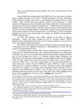 celui ce se închină determină calitatea închinării; prin urmare, închinarea poate fi sfântă
         sau nedemnă.243

        Numele definitoriu al Dumnezeirii este YHWH (‫ ,)יהוה‬iar acest nume se traduce
printr-o expresie de genul „Cel ce sunt”244. YHWH este Marele „Eu Sunt”. Mai târziu,
teologi răsăriteni au tradus acest nume în mod admirabil prin grecescul Ho On, adică
„Fiinţa”. „Strict vorbind, acesta este singurul « Nume » al lui Dumnezeu”245. „Toate
Numele lui Dumnezeu, revelate în Scripturi, derivă din lucrările Sale, în afară de acesta!
Ne arată clar şi fără echivoc substanţa lui Dumnezeu” 246. YHWH înseamnă că Dumnezeu
fiinţează în Sine şi prin Sine Însuşi247, fiindu-Şi suficient Sieşi sau auto-suficient, pentru
că în El este viaţa şi existenţa absolută248, pemanentă, continuă: El nu necesită nimic din
exterior pentru a fiinţa. În El nu este numai viaţa, ci şi nemurirea 249. Ca atare, unul dintre
atributele care provin din auto-existenţa sau aseitatea lui YHWH este eternalitatea:
YHWH fiinţează veşnic...
        Iar Acela care fiinţează veşnic trebuie neapărat să fie infinit în fiinţă şi
perfecţiune... Aşadar, iată câteva atribute pe care le revelează numele YHWH:
Dumnezeul care fiinţează prin Sine Însuşi, are în El viaţa şi nemurirea, nu are nevoie de
nimic şi este infinit în fiinţă şi perfecţiune...
        Dar YHWH nu înseamnă numai Acela care fiinţează în Sine şi prin Sine Însuşi, ci
şi Dumnezeul care face legăminte mântuitoare şi răscumpărătoare cu aleşii Săi, dar
aceasta o vom demonstra mai târziu.
        Ce înseamnă Elohim, al doilea titlu? Din nou, răspunsul nu este simplu deloc.
Elohim este un substantiv plural care, corect, indică forţă, autoritate, şi se traduce prin
„judecători” sau „zei”. Ceea ce intrigă atunci când este folosit despre Dumnezeul Bibliei
este că, încă începând din Genesa, 1:2, termenul vorbeşte despre Dumnezeu, sau
(Dumne)Zei, dar verbele care urmează după el, cu foarte puţine excepţii, sunt la singular!
Chiar mai mult: marele Şema din Deuteronomul, 6:4 afirmă: Şema, Yisra’el, YHWH-
Eloheynu, YHWH echad – care, deşi se poate traduce şi în vreo patru feluri diferite, ar
trebui tradus prin „Ascultă, Yisra’el, YHWH-Zeii noştri, YHWH este unul”, cu toată
oroarea pe care o asemenea traducere o provoacă. Termenul evreiesc echad înseamnă
unul, dar nu ca singular, ci ca uniune, unitar, împreună, unitate compozită. Astfel, o
familie nu este formată dintr-un individ, ci din cel puţin doi care au aceeaşi esenţă
ontologică, adică sunt oameni şi cei doi, soţ şi soţie, devin „una”, adică o familie, dar nu
devin „unul”, un individ. Da, în Genesa, 2:24, „un singur trup” este echad.
243
    Şi a continuat: „Din acest motiv, cea mai serioasă problemă care stă în faţa Bisericii este întotdeauna
Dumnezeu Însuşi, iar lucrul cel mai important pentru un om nu este ceea ce spune sau face la un moment
dat, ci modul în care se raportează lăuntric la Dumnezeu.” A.W. Tozer, Cunoaşterea Celui Preasfânt,
LOGOS, Cluj-Napoca, 1996, trad. M. Mitrofan, p. 10. Acelaşi citat apare şi în John MacArthur, Prioritatea
supremă – Despre închinare, Societatea Misionară Română, 1986, p. 48. Locul traducerii şi numele
traducătorului nu apar.
244
    A se vedea Exodul, 3:14; 6:3; Isaia, 48:12; Ieremia, 10:10; Ioan 5:24,26; 11:25 etc
245
    Art. „Dumnezeu, Numele lui”, de G.T. Manley şi F. F. Bruce, în J.D. Douglas (red. principal), Dicţionar
biblic, edit. Cartea Creştină, Oradea, 1995, trad. Liviu Pup, John Tipei.
246
    Nathan Stone, The Names of God, în
http://www.friendsofsabbath.org/Further_Research/Godhead/Names_of_God%20-20Nathan%20Stone.pdf
247
    Autotheotos (gr.): aseitate, existenţa lui Dumnezeu prin Sine Însuşi.
248
    Din punctul de vedere filosofic, „absolut”, care provine din absolutus, absolvere, înseamnă exact acelaşi
lucru, adică ceea ce există în sine şi din sine însuşi, fără a se afla în vreo relaţie de dependenţă.
249
    I Timotei, 1:17.


                                                    117
 