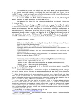Un ciorchine de struguri este echad, sunt mai multe boabe care au aceeaşi natură
şi care numai împreună formează ciorchinele, iar luate individual sunt fiecare câte o
boabă. Un grup, o trupă de soldaţi, sunt echad, o unitate compozită, formată din elemente
individuale şi distincte, dar nu diferite ca natură.
        În Ezechiel, 37:17, cele două lemne se împreunează una cu alta, într-o singură
bucată, aşa încât, în mâna profetului, ele devin una, echad...
        Dar despre aceste taine vom mai avea răgaz să vorbim, dacă va voi Dumnezeu,
be-ezrat ha-Şem.
        Yeşua, Fiul dumnezeiesc promis Miryamei, este, totuşi, şi Fiul lui David, regele.
Să fie oare aceasta numai pentru că Miryam descindea din David, regele? Oh, nu, această
rostire are o importanţă maximă, din punct de vedere biblic şi teologic. Menţionarea în
discursul angelic a tronului lui David dat unui descendent al său, trimite obligatoriu la
legământul davidic. Acest legământ este încheiat de YHWH cu David, marele rege, şi
este expus în A doua carte a lui Samuel, 7:5-16, repetat în Întâia carte a Cronicilor,
17:1-15, confirmat în Ieremia, 23:5, Zaharia, 9:10, Psalmii, 89:3,4,19-37 şi 132:11,12.

         Reproducem câteva versete:

         12 Când ţi se vor împlini zilele şi vei fi adăugat la strămoşii tăi, îl voi ridica pe urmaşul250 tău, care
         va ieşi din trupul tău, şi-i voi întări domnia.
         13 El va zidi Numelui Meu o casă, şi Eu îi voi întări pe vecie tronul domniei lui.
         14 Eu voi fi Tatăl lui, iar el va fi fiul Meu. Când va păcătui îl voi mustra cu o nuia omenească şi cu
         lovituri date de oameni,
         15 dar nu voi îndepărta îndurarea251 Mea de la el, aşa cum am îndepărtat-o de la Saul pe care l-am
         înlăturat dinaintea ta.
         16 Ci casa ta şi regatul tău vor dăinui veşnic înaintea Mea252, iar tronul tău va fi întărit pe vecie.
         A doua carte a lui Samuel, 7:12-16.253

       Sumarizate, promisiunile făcute în cadrul acestui legământ sunt următoarele:
       1. David va avea veşnic urmaşi în casa lui;
       2. David va avea veşnic un tron de domnie şi pe cineva cu autoritate regală;
       3. David va avea veşnic o domnie pământească;
       4. YHWH Însuşi garantează că-Şi va împlini promisiunea pentru regatul lui
David, care va dăinui pe veci.254
       Nivelul întâi de împlinire a promisiunii se aplică în cazul lui Ş(e)lomoh, urmaşul
lui David, dar din nivelul al doilea de exegeză reiese că acest tron urma să fie consolidat
250
    7:12 Lit.: sămânţa; termenul ebraic pentru sămânţă este un singular care se poate referi atât la un singur
urmaş, cât şi la toţi urmaşii de pe linia genealogică a unei persoane (colectiv). Este foarte probabil ca în
cele mai multe cazuri termenul să exprime o ambiguitate intenţionată. În traducerea de faţă a fost redat fie
literal, fie cu urmaş sau urmaşi, în funcţie de contextul literal şi de cel teologic. N. tr.
251
    7:15 Ebr.: hesed, termen care apare frecvent (de peste 250 ori) în VT, având o varietate de sensuri
(îndurare, bunătate, bunăvoinţă, milă, credincioşie, dragoste statornică). Se referă atât la relaţiile dintre
oameni, cât şi, într-un mod cu totul special, la relaţia dintre YHWH şi Israel. Cel mai frecvent, se referă la
loialitatea părţilor implicate în legământ (în special loialitatea lui YHWH, care este certă). Termenul, aşa
cum o dovedeşte varietatea de sensuri, cuprinde toate implicaţiile loialităţii lui YHWH faţă de promisiunile
legământului; peste tot în carte. N. tr.
252
    7:16 Câteva mss TM şi LXX; cele mai multe mss TM.: ta. N. tr.
253
    http://www.bibleserver.com/text/NTR/2%20Samuel7
254
    Conform „Legământul davidic”, în Legămintele principale, din Biblia Dumitru Cornilescu revizuită,
1932, aşa-numita „Biblie cu triunghi”.


                                                       118
 