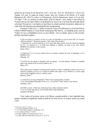 printr-Un alt Urmaş al lui David (Is. 9:6,7; 16:5; Ier. 23:5; Ps. 89:29,36,37; 132:11,12).
Aşadar, Cel care va şedea pe tronul veşnic, deşi om, Urmaş al lui David, va fi totuşi
Dumnezeu (Ps. 45:6,7) şi deşi va fi Dumnezeu, Fiul lui Dumnezeu, totuşi va fi om (Os.
3:5; Dan. 7:14). La aceasta se referă titlul „Fiul lui David”, care, iniţial, a fost folosit în
Tanakh, dar pe care apoi rabinii, în dezbaterile pe care le-au avut încă din perioada dintre
cele două Testamente, l-au înţeles tot mai bine ca având conotaţii mesianice, după cum se
vede chiar din literatura pseudoepigrafă inter-testamentară.
        Versetul 33 din Luca, 1, spune că marele Yeşua, Fiul Miryamei şi al lui Ha-Elyon,
Căruia YHWH Elohim îi va da tronul strămoşului Său David, „va împărăţi peste casa lui
Yaakov în veci, şi Împărăţia Lui nu va avea sfârşit”. Aici se repetă, spuse cu alte cuvinte,
profeţii mesianice majore:

          6 Căci un Copil ni s-a născut, un Fiu ni s-a dat, iar autoritatea va sta pe umerii Săi! Va fi numit:
          «Sfetnic minunat255, Dumnezeu puternic, Tată veşnic, Prinţ al păcii.»
          7 Autoritatea Sa va creşte neîncetat şi va fi o pace fără sfârşit pentru tronul lui David şi împărăţia
          Sa. El o va întemeia şi o va întări prin judecată şi dreptate, de acum şi pe vecie. Râvna
          DOMNULUI Oştirilor va face aceasta.
          Isaia, 9:6,7.

          21 Izbăvitorii256 se vor sui pe muntele Sion ca să judece muntele lui Esau. Şi Împărăţia va fi a
          DOMNULUI!“
          Obadia, 21.

          7 Voi face din cei şchiopi o rămăşiţă şi din cei izgoniţi – un neam puternic. Domnul va împărăţi
          peste ei pe muntele Sion, de acum şi până în veci.
          Mica, 4:7.

          44 În zilele acestor împăraţi însă Dumnezeul cerurilor va ridica o împărăţie veşnică, care nu va fi
          distrusă niciodată şi care nu va fi lăsată în mâinile altui popor. Ea va sfărâma şi va pune capăt
          tuturor acelor împărăţii, însă ea va dăinui veşnic.
          Daniel, 2:44.257

          6 „Totuşi Eu L-am pus pe Împăratul258 Meu în Sion, muntele Meu cel sfânt.“
          7 Voi vesti hotărârea Domnului: El Mi-a zis: „Tu eşti Fiul259 Meu! Astăzi Te-am născut!
          Psalmii, 2:6,7.

          26 El Mă va numi: «Tatăl meu, Dumnezeul meu, Stânca mântuirii mele!»
          27 Eu îl voi face întâi născut, cel mai înălţat dintre regii pământului.
          Psalmii, 89:26,27.

         Vom vedea că la prima venire a lui Mesia, această profeţie a fost împlinită doar
parţial, urmând ca împlinirea totală să aibă loc în olam ha-ba, în veacul, lumea sau eonul
viitor.


255
    9:5 Sau: Minunat, Sfetnic. N. tr.
256
    1:21 TM; LXX, Siriacă: Cei izbăviţi. N. tr.
257
    A se vedea şi Daniel, 7:14-27.
258
    2:6 Sau: regele; vezi nota de la 2:2. N. tr.
259
    2:7 Sau: fiul (vezi nota de la 2:2); şi în v. 12. N. tr.


                                                          119
 