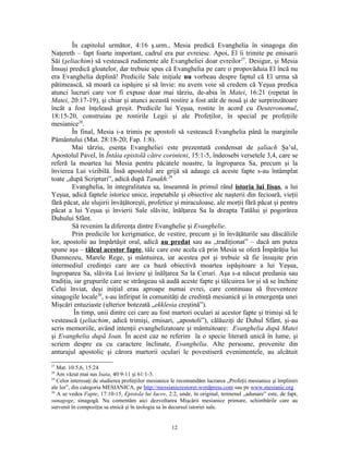 În capitolul următor, 4:16 ş.urm., Mesia predică Evanghelia în sinagoga din
Naţereth – fapt foarte important, cadrul era pur evreiesc. Apoi, El îi trimite pe emisarii
Săi (şeliachim) să vestească rudimente ale Evangheliei doar evreilor 27. Desigur, şi Mesia
Însuşi predică gloatelor, dar trebuie spus că Evanghelia pe care o propovăduia El încă nu
era Evanghelia deplină! Predicile Sale iniţiale nu vorbeau despre faptul că El urma să
pătimească, să moară ca ispăşire şi să învie: nu avem voie să credem că Yeşua predica
atunci lucruri care vor fi expuse doar mai târziu, de-abia în Matei, 16:21 (repetat în
Matei, 20:17-19), şi chiar şi atunci această rostire a fost atât de nouă şi de surprinzătoare
încât a fost înţeleasă greşit. Predicile lui Yeşua, rostite în acord cu Deuteronomul,
18:15-20, construiau pe rostirile Legii şi ale Profeţilor, în special pe profeţiile
mesianice28.
         În final, Mesia i-a trimis pe apostoli să vestească Evanghelia până la marginile
Pământului (Mat. 28:18-20; Fap. 1:8).
         Mai târziu, esenţa Evangheliei este prezentată condensat de şaliach Şa’ul,
Apostolul Pavel, în Întâia epistolă către corinteni, 15:1-5, îndeosebi versetele 3,4, care se
referă la moartea lui Mesia pentru păcatele noastre, la îngroparea Sa, precum şi la
învierea Lui vizibilă. Însă apostolul are grijă să adauge că aceste fapte s-au întâmplat
toate „după Scripturi”, adică după Tanakh.29
         Evanghelia, în integralitatea sa, înseamnă în primul rând istoria lui Iisus, a lui
Yeşua, adică faptele istorice unice, irepetabile şi obiective ale naşterii din fecioară, vieţii
fără păcat, ale slujirii învăţătoreşti, profetice şi miraculoase, ale morţii fără păcat şi pentru
păcat a lui Yeşua şi învierii Sale slăvite, înălţarea Sa la dreapta Tatălui şi pogorârea
Duhului Sfânt.
         Să revenim la diferenţa dintre Evanghelie şi Evanghelie.
         Prin predicile lor kerigmatice, de vestire, precum şi în învăţăturile sau dăscăliile
lor, apostolii au împărtăşit oral, adică au predat sau au „tradiţionat” – dacă am putea
spune aşa – tâlcul acestor fapte, tâlc care este acela că prin Mesia se oferă Împărăţia lui
Dumnezeu, Marele Rege, şi mântuirea, iar acestea pot şi trebuie să fie însuşite prin
intermediul credinţei care are ca bază obiectivă moartea ispăşitoare a lui Yeşua,
îngroparea Sa, slăvita Lui înviere şi înălţarea Sa la Ceruri. Aşa s-a născut predania sau
tradiţia, iar grupurile care se strângeau să audă aceste fapte şi tâlcuirea lor şi să se închine
Celui înviat, deşi iniţial erau aproape numai evrei, care continuau să frecventeze
sinagogile locale30, s-au înfiripat în comunităţi de credinţă mesianică şi în emergenţa unei
Mişcări entuziaste (ulterior botezată „ekklesia creştină”).
          În timp, unii dintre cei care au fost martori oculari ai acestor fapte şi trimişi să le
vestească (şeliachim, adică trimişi, emisari, „apostoli”), călăuziţi de Duhul Sfânt, şi-au
scris memoriile, având intenţii evanghelizatoare şi mântuitoare: Evanghelia după Matei
şi Evanghelia după Ioan. În acest caz ne referim la o specie literară unică în lume, şi
scriem despre ea cu caractere înclinate, Evanghelia. Alte persoane, provenite din
anturajul apostolic şi cărora martorii oculari le povestiseră evenimentele, au alcătuit
27
   Mat. 10:5,6, 15:24.
28
   Am văzut mai sus Isaia, 40:9-11 şi 61:1-3.
29
   Celor interesaţi de studierea profeţiilor mesianice le recomandăm lucrarea „Profeţii mesianice şi împliniri
ale lor”, din categoria MESIANICA, pe http://messianicrestorer.wordpress.com sau pe www.mesianic.org
30
   A se vedea Fapte, 17:10-15, Epistola lui Iacov, 2:2, unde, în original, termenul „adunare” este, de fapt,
sunagoge, sinagogă. Nu comentăm aici dezvoltarea Mişcării mesianice primare, schimbările care au
survenit în compoziţia sa etnică şi în teologia sa în decursul istoriei sale.


                                                     12
 