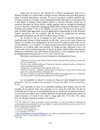 După cum au sesizat şi alţi cărturari de o valoare excepţională, dacă nu ai o
filologie corectă, nu ai cum să obţii o teologie corectă. Amintim acest lucru doar pentru a
aduce la lumină semnificaţia versetului 35: aici se revelează o gândire semitică tipic
evreiască, precum şi o teologie vetero-testamentară solidă. Mai întâi, ni se descoperă încă
o dată faptul că dialogul dintre îngerul Gabri’el şi fecioara Miryam avusese loc în
aramaică; din punct de vedere stilistic, replica îngerului este un exemplu de paralelism
evreiesc, sinonimic. Altfel spus, în acest caz Duhul Sfânt şi Puterea lui Ha-Elyon, a Celui
Preaînalt sunt similare.260 De ce am subliniat „în acest caz”? Pentru că în alte cazuri se
arată că Duhul Sfânt are putere, nu că El ar fi puterea (impersonală a) Celui Preaînalt.
Faptele apostolilor, 1:8, de exemplu, atât de invocat de credincioşii de orientare
penticostal-carismatică, este de multe ori tâlcuit greşit şi abuziv.
        Să revenim la text şi să spunem că acest miracol al pogorârii Dumnezeirii
imateriale peste obiecte şi fiinţe materiale nu este unic – ceea ce nu-i scade valoarea de
miracol: în Tanakh, norul dumnezeiesc de slavă kavod S-a pogorât peste Ohel mo’ed,
„Cortul întâlnirii”, şi l-a umplut.261 În cărţile Legământului Înnoit, adică Noul Testament,
miracolul va fi repetat, după cum urmează: în situaţia de faţă, zămislirea fizică a lui
Yeşua urma să fie rezultatul pogorârii lui Ruach ha-Qodeş, Duhul Sfânt, peste fecioara
Miryam şi a adumbririi ei de către Puterea lui Ha-Elyon (v. 35a), umplerea ei de slavă şi
de Sămânţă dumnezeiească (Gen. 3:15; 4:1; Gal. 3:16,19; 4:4).
        Mai târziu, norul luminos de slavă minunată l-a transfigurat pe Yeşua:

        1 După şase zile, Isus i-a luat cu Sine pe Petru, pe Iacov şi pe Ioan, fratele acestuia, şi i-a dus, doar
        pe ei, pe un munte înalt.
        2 Acolo I-a fost schimbată înfăţişarea262 înaintea lor. Faţa Lui a strălucit ca soarele, iar hainele Lui
        au devenit strălucitoare ca lumina.
        3 Şi iată că li s-au arătat Moise şi Ilie, stând de vorbă cu El.
        4 Petru I-a zis lui Isus: – Doamne, este bine să fim aici! Dacă vrei, voi face aici trei corturi: unul
        pentru Tine, unul pentru Moise şi unul pentru Ilie!
        5 În timp ce vorbea el, iată că un nor strălucitor i-a acoperit, iar un glas din nor a zis: „Acesta este
        Fiul Meu preaiubit în Care-Mi găsesc plăcerea! De El să ascultaţi!263”264

        Un nor (probabil de slavă) L-a ascuns pe Yeşua de ochii discipolilor (Faptele
apostolilor, 1:9), iar revenirea Sa, parousia, va fi pe nori (Dan. 7:13) cu slavă (Lc.
21:27).
        Aici semnalăm că slava nu se manifestă totdeauna prin arătarea unui nor. De
exemplu, în Evanghelia după Ioan, pericopa 2:1-12, Yeşua Îşi arată slava Sa, dar nu
învăluindu-Se în vreun nor, ci transformând apa în vin. Aceasta nu era numai un miracol,
ci şi un semn care indica spre o realitate spirituală mai profundă: profeţii prevestiseră că
veacul mesianic va fi unul în care vinul va curge gârlă (Ier. 31:12; Os. 14:7; Amos
9:13,14). Desigur, înainte de aceasta va fi Crucea265...
260
     În alte cazuri (a se vedea, de exemplu, Faptele apostolilor, 1:8, atât de invocat de credincioşii de
orientare penticostal-carismatică) ele nu sunt similare, ci arată că Duhul Sfânt are putere, nu că El ar fi
puterea (impersonală a) Celui Preaînalt.
261
    A se vedea Exodul, 40:34-38.
262
    17:2 Lit.: a fost transfigurat. N. tr.
263
    17:5 Vezi Deut. 18:15. N. tr.
264
    http://www.bibleserver.com/text/NTR/Matei17. A se vedea şi Evanghelia după Marcu, 9:7; Evanghelia
după Luca, 9:34,35; A doua epistolă a lui Petru, 1:17,18.
265
    Io. 2:4b.


                                                     120
 
