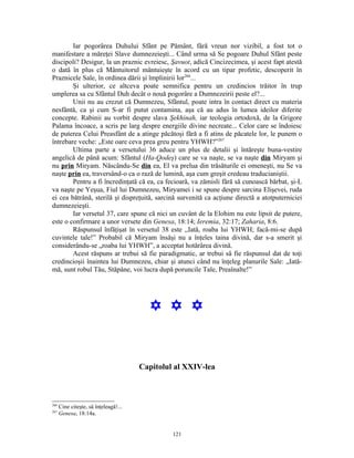 Iar pogorârea Duhului Sfânt pe Pământ, fără vreun nor vizibil, a fost tot o
manifestare a măreţei Slave dumnezeieşti... Când urma să Se pogoare Duhul Sfânt peste
discipoli? Desigur, la un praznic evreiesc, Şavuot, adică Cincizecimea, şi acest fapt atestă
o dată în plus că Mântuitorul mântuieşte în acord cu un tipar profetic, descoperit în
Praznicele Sale, în ordinea dării şi împlinirii lor266...
        Şi ulterior, ce altceva poate semnifica pentru un credincios trăitor în trup
umplerea sa cu Sfântul Duh decât o nouă pogorâre a Dumnezeirii peste el?...
        Unii nu au crezut că Dumnezeu, Sfântul, poate intra în contact direct cu materia
nesfântă, ca şi cum S-ar fi putut contamina, aşa că au adus în lumea ideilor diferite
concepte. Rabinii au vorbit despre slava Şekhinah, iar teologia ortodoxă, de la Grigore
Palama încoace, a scris pe larg despre energiile divine necreate... Celor care se îndoiesc
de puterea Celui Preasfânt de a atinge păcătoşi fără a fi atins de păcatele lor, le punem o
întrebare veche: „Este oare ceva prea greu pentru YHWH?”267
        Ultima parte a versetului 36 aduce un plus de detalii şi întăreşte buna-vestire
angelică de până acum: Sfântul (Ha-Qodeş) care se va naşte, se va naşte din Miryam şi
nu prin Miryam. Născându-Se din ea, El va prelua din trăsăturile ei omeneşti, nu Se va
naşte prin ea, traversând-o ca o rază de lumină, aşa cum greşit credeau traducianiştii.
        Pentru a fi încredinţată că ea, ca fecioară, va zămisli fără să cunoască bărbat, şi-L
va naşte pe Yeşua, Fiul lui Dumnezeu, Miryamei i se spune despre sarcina Elişevei, ruda
ei cea bătrână, sterilă şi dispreţuită, sarcină survenită ca acţiune directă a atotputerniciei
dumnezeieşti.
        Iar versetul 37, care spune că nici un cuvânt de la Elohim nu este lipsit de putere,
este o confirmare a unor versete din Genesa, 18:14; Ieremia, 32:17; Zaharia, 8:6.
        Răspunsul înfăţişat în versetul 38 este ,,Iată, roaba lui YHWH; facă-mi-se după
cuvintele tale!” Probabil că Miryam însăşi nu a înţeles taina divină, dar s-a smerit şi
considerându-se „roaba lui YHWH”, a acceptat hotărârea divină.
        Acest răspuns ar trebui să fie paradigmatic, ar trebui să fie răspunsul dat de toţi
credincioşii înaintea lui Dumnezeu, chiar şi atunci când nu înţeleg planurile Sale: „Iată-
mă, sunt robul Tău, Stăpâne, voi lucra după poruncile Tale, Preaînalte!”




                                         Y Y Y


                                       Capitolul al XXIV-lea



266
      Cine citeşte, să înţeleagă!...
267
      Genesa, 18:14a.


                                                121
 
