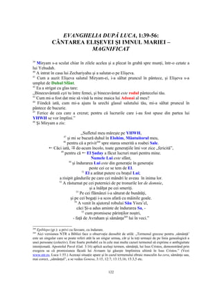EVANGHELIA DUPĂ LUCA, 1:39-56:
             CÂNTAREA ELIŞEVEI ŞI IMNUL MARIEI –
                        MAGNIFICAT

39
   Miryam s-a sculat chiar în zilele acelea şi a plecat în grabă spre munţi, într-o cetate a
lui Yehudah.
40
   A intrat în casa lui Zechariyahu şi a salutat-o pe Elişeva.
41
   Cum a auzit Elişeva salutul Miryam-ei, i-a săltat pruncul în pântece, şi Elişeva s-a
umplut de Duhul Sfânt.
42
   Ea a strigat cu glas tare:
,,Binecuvântată eşti tu între femei, şi binecuvântat este rodul pântecelui tău.
43
   Cum mi-a fost dat mie să vină la mine maica lui Adonai al meu?
44
   Fiindcă iată, cum mi-a ajuns la urechi glasul salutului tău, mi-a săltat pruncul în
pântece de bucurie.
45
   Ferice de cea care a crezut; pentru că lucrurile care i-au fost spuse din partea lui
YHWH se vor împlini.”
46
   Şi Miryam a zis:

                                ,,Sufletul meu măreşte pe YHWH,
                     47
                      şi mi se bucură duhul în Elohim, Mântuitorul meu,
                   48
                      pentru că a privit268 spre starea smerită a roabei Sale.
           ! Căci iată,  de-acum încolo, toate generaţiile îmi vor zice „fericită”,
                 49
                    pentru că ! El Şaday a făcut lucruri mari pentru mine.
                                       Numele Lui este sfânt,
                       50
                          şi îndurarea Lui este din generaţie în generaţie
                                      peste cei ce se tem de El.
                                 51
                                    El a arătat putere cu braţul Lui;
                a risipit gândurile pe care cei mândri le aveau în inima lor.
               52
                  A răsturnat pe cei puternici de pe tronurile lor de domnie,
                                      şi a înălţat pe cei smeriţi.
                             53
                                Pe cei flămânzi i-a săturat de bunătăţi,
                        şi pe cei bogaţi i-a scos afară cu mâinile goale.
                           54
                               A venit în ajutorul robului Său Yisra’el,
                             căci Şi-a adus aminte de îndurarea Sa, -
                                 55
                                    cum promisese părinţilor noştri,
                          - faţă de Avraham şi sămânţa269 lui în veci.”

268
   Epiblepo (gr.): a privi cu favoare, cu îndurare.
269
   Aici versiunea NTR a Bibliei face o observaţie deosebit de utilă: „Termenul grecesc pentru ‚sămânţă’
este un singular care se poate referi atât la un singur urmaş, cât şi la toţi urmaşii de pe linia genealogică a
unei persoane (colectiv). Este foarte probabil ca în cele mai multe cazuri termenul să exprime o ambiguitate
intenţionată. Apostolul Pavel (Gal. 3:16) aplică acelaşi termen, sămânţă, lui Isus Cristos, demonstrând prin
exegeza sa că promisiunea făcută lui Avraam îşi găseşte împlinirea ultimă în Isus Cristos.” (Vezi
www.ntr.ro, Luca 1:55.) Aceeaşi situaţie apare şi în cazul termenului ebraic masculin ha-zera, sămânţa sau,
mai corect, „sămânţul”, a se vedea Genesa, 3:15, 12:7; 13:15,16; 15:3,5 etc.


                                                     122
 