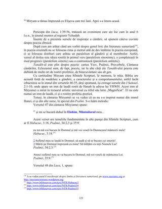 56
      Miryam a rămas împreună cu Elişeva cam trei luni. Apoi s-a întors acasă.


          Pericopa din Luca, 1:39-56, tratează un eveniment care are loc cam în anul 6
î.e.n., în ţinutul muntos al regiunii Yehudah.
          Înainte de a prezenta sursele de inspiraţie a cântării, să spunem câteva cuvinte
despre poezia ebraică.
          După cum am arătat când am vorbit despre genul liric din literatura sumeriană270,
în poezia orientală nu se foloseau rima şi metrul atât de des întâlnite în poezia europeană,
ci se foloseau distihuri care arătau un paralelism al gândirii şi al membrelor. Astfel,
versul al doilea reia ideea rostită în primul vers (paralelism sinonimic), o completează în
mod progresiv (paralelism sintetic) sau o contrastează (paralelism antitetic).
          Tanakh-ul este plin despre poezie: cartea Yiov, Psalmii, Proverbele, Cântarea
cântărilor, Eclesiastul sunt, de fapt, poezie, iar în alte cărţi ale Tanakh-ului poezia este
dublată de multe ori de rostiri profetice, de binecuvântare sau alt gen.
          Cu certitudine Miryam citea Sfintele Scripturi, le memora, le trăia. Biblia are
această forţă de modelare a gândirii, a caracterului şi a comportamentului, astfel încât
izbucnirea sa în imnul din versetele 46-55, deşi spontană, îşi extrage sursele din I Samuel,
2:1-10, unde apare un imn de laudă rostit de Hanah la adresa lui YHWH. Acest imn al
Miryamei a intrat în tezaurul artistic universal cu titlul său latin „Magnificat”. El nu este
numai un imn de laudă, ci şi o rostire profetic-poetică.
          Totuşi, în cântarea Miryamei se va vedea că ea nu s-a inspirat numai din imnul
Hanei, ci şi din alte surse, în special din Psalmi. S-o luăm metodic:
          Versetul 47 din cântarea Miryiamei spune:
           47
                şi mi se bucură duhul în Elohim, Mântuitorul meu...

        Acest verset are temeliile fundamentate în alte pasaje din Sfintele Scripturi, cum
ar fi Habacuc, 3:18, Psalmii, 34:2,3 şi 35:9:

           eu tot mă voi bucura în Domnul şi mă voi veseli în Dumnezeul mântuirii mele!
           Habacuc, 3:18.271

           2 Sufletul meu se laudă în Domnul; să audă şi să se bucure cei smeriţi!
           3 Măriţi pe Domnul împreună cu mine! Să înălţăm cu toţii Numele Lui!
           Psalmii, 34:2,3.272

           Atunci sufletul meu se va bucura în Domnul, mă voi veseli de mântuirea Lui.
           Psalmii, 35:9.273

           Versetul 48 din Luca, 1, spune:


270
    A se vedea eseul Consideraţii despre limba şi literatura sumeriană, pe www.mesianic.org şi
http://mesianicrestorer.wordpress.org
271
    http://www.bibleserver.com/text/NTR/Habacuc3
272
    http://www.bibleserver.com/text/NTR/Psalmii34
273
    http://www.bibleserver.com/text/NTR/Psalmii35


                                                   123
 