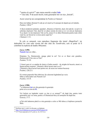 48
          pentru că a privit274 spre starea smerită a roabei Sale.
         ! Căci iată,  de-acum încolo, toate generaţiile îmi vor zice „fericită”,

         Acest verset îşi are corespondenţe în Psalmi şi I Samuel:

         Deşi este înălţat, Domnul îl vede pe cel smerit şi îl cunoaşte de departe pe cel mândru.
         Psalmii, 138:6.275

         A făcut următorul jurământ, spunând: „Doamne al Oştirilor, dacă, într-adevăr, vei privi la
         suferinţa slujitoarei Tale, dacă Îţi vei aduce aminte de mine şi n-o vei uita pe slujitoarea
         Ta şi dacă-i vei da slujitoarei Tale un fiu, atunci îl voi dărui Domnului pentru toate zilele
         vieţii lui, iar briciul nu va trece peste capul lui.“
         I Samuel, 1:11.

       În cele ce urmează, vom reproduce fragmente din imnul „Magnificat”, iar
dedesubtul lor vom reda versete din alte cărţi ale Tanakh-ului, care se poate să fi
contribuit la explozia de laudă a Miryamei.

         Luca, 1:49b:
         Numele Lui este sfânt...

         Dreptatea Ta, Dumnezeule, ajunge până la cer! Tot ce ai făcut este grandios,
         Dumnezeule! Cine este ca Tine?
         Psalmii, 71:19.

         2 Atunci gura ni s-a umplut de râsete şi limba noastră – de strigăte de bucurie; atunci se
         spunea printre neamuri: „Domnul a făcut lucruri mari cu ei!“
         3 Domnul a făcut lucruri mari pentru noi, de aceea noi suntem bucuroşi.
         Psalmii, 126:2-3.

         El a trimis poporului Său izbăvirea; Şi-a decretat legământul pe vecie.
         Sfânt şi înfricoşător este Numele Lui!
         Psalmii, 111:9.


         Luca, 1:50b:
         50
           şi îndurarea Lui este din generaţie în generaţie
         peste cei ce se tem de El.

         Voi încheia un legământ veşnic cu tine şi cu urmaşii276 tăi după tine, pentru toate
         generaţiile care vor urma, pentru a fi Dumnezeul tău şi al urmaşilor tăi după tine.
         Genesa, 17:7.

         şi Îmi arăt îndurarea până la a mia generaţie a celor ce Mă iubesc şi împlinesc poruncile
         Mele.

274
    Epiblepo (gr.): a privi cu favoare, cu îndurare.
275
    http://www.bibleserver.com/text/NTR/Psalmii138
276
    17:7 Vezi nota de la 12:7; şi în vs. 12, 19. N. tr.


                                                      124
 