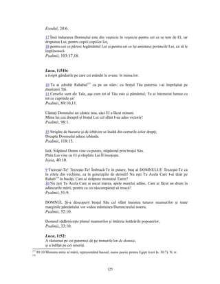 Exodul, 20:6.

            17 Însă îndurarea Domnului este din veşnicie în veşnicie pentru cei ce se tem de El, iar
            dreptatea Lui, pentru copiii copiilor lor,
            18 pentru cei ce păzesc legământul Lui şi pentru cei ce îşi amintesc poruncile Lui, ca să le
            împlinească.
            Psalmii, 103:17,18.


            Luca, 1:51b:
            a risipit gândurile pe care cei mândri le aveau în inima lor.

            10 Tu ai zdrobit Rahabul277 ca pe un stârv; cu braţul Tău puternic i-ai împrăştiat pe
            duşmanii Tăi.
            11 Cerurile sunt ale Tale, aşa cum tot al Tău este şi pământul; Tu ai întemeiat lumea cu
            tot ce cuprinde ea!
            Psalmii, 89:10,11.

            Cântaţi Domnului un cântec nou, căci El a făcut minuni.
            Mâna lui cea dreaptă şi braţul Lui cel sfânt I-au adus victorie!
            Psalmii, 98:1.

            15 Strigăte de bucurie şi de izbăvire se înalţă din corturile celor drepţi;
            Dreapta Domnului aduce izbânda.
            Psalmii, 118:15.

            Iată, Stăpânul Domn vine cu putere, stăpânind prin braţul Său.
            Plata Lui vine cu El şi răsplata Lui Îl însoţeşte.
            Isaia, 40:10.

            9 Trezeşte-Te! Trezeşte-Te! Îmbracă-Te în putere, braţ al DOMNULUI! Trezeşte-Te ca
            în zilele din vechime, ca în generaţiile de demult! Nu eşti Tu Acela Care l-ai tăiat pe
            Rahab278 în bucăţi, Care ai străpuns monstrul Tanin?
            10 Nu eşti Tu Acela Care ai uscat marea, apele marelui adânc, Care ai făcut un drum în
            adâncurile mării, pentru ca cei răscumpăraţi să treacă?
            Psalmii, 51:9.

            DOMNUL Şi-a descoperit braţul Său cel sfânt înaintea tuturor neamurilor şi toate
            marginile pământului vor vedea mântuirea Dumnezeului nostru.
            Psalmii, 52:10.

            Domnul zădărniceşte planul neamurilor şi întârzie hotărârile popoarelor,
            Psalmii, 33:10.

            Luca, 1:52:
            A răsturnat pe cei puternici de pe tronurile lor de domnie,
            şi a înălţat pe cei smeriţi.
277
      89:10 Monstru mitic al mării, reprezentând haosul; nume poetic pentru Egipt (vezi Is. 30:7). N. tr.
278




                                                       125
 