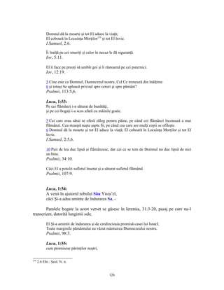 Domnul dă la moarte şi tot El aduce la viaţă;
            El coboară în Locuinţa Morţilor279 şi tot El învie.
            I Samuel, 2:6.

            Îi înalţă pe cei smeriţi şi celor în necaz le dă siguranţă.
            Iov, 5:11.

            El îi face pe preoţi să umble goi şi îi răstoarnă pe cei puternici.
            Iov, 12:19.

            5 Cine este ca Domnul, Dumnezeul nostru, Cel Ce tronează din înălţime
            6 şi totuşi Se apleacă privind spre ceruri şi spre pământ?
            Psalmii, 113:5,6.

            Luca, 1:53:
            Pe cei flămânzi i-a săturat de bunătăţi,
            şi pe cei bogaţi i-a scos afară cu mâinile goale.

            5 Cei care erau sătui se oferă zălog pentru pâine, pe când cei flămânzi încetează a mai
            flămânzi. Cea stearpă naşte şapte fii, pe când cea care are mulţi copii se ofileşte.
            6 Domnul dă la moarte şi tot El aduce la viaţă; El coboară în Locuinţa Morţilor şi tot El
            învie.
            I Samuel, 2:5,6.

            10 Puii de leu duc lipsă şi flămânzesc, dar cei ce se tem de Domnul nu duc lipsă de nici
            un bine.
            Psalmii, 34:10.

            Căci El a potolit sufletul însetat şi a săturat sufletul flămând.
            Psalmii, 107:9.


            Luca, 1:54:
            A venit în ajutorul robului Său Yisra’el,
            căci Şi-a adus aminte de îndurarea Sa, -

        Paralele bogate la acest verset se găsesc în Ieremia, 31:3-20, pasaj pe care nu-l
transcriem, datorită lungimii sale.

            El Şi-a amintit de îndurarea şi de credincioşia promisă casei lui Israel;
            Toate marginile pământului au văzut mântuirea Dumnezeului nostru.
            Psalmii, 98:3.

            Luca, 1:55:
            cum promisese părinţilor noştri,

279
      2:6 Ebr.: Şeol. N. tr.


                                                      126
 