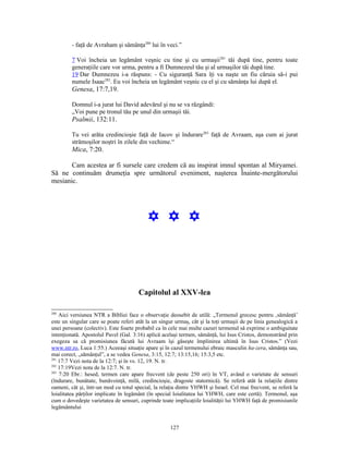 - faţă de Avraham şi sămânţa280 lui în veci.”

         7 Voi încheia un legământ veşnic cu tine şi cu urmaşii281 tăi după tine, pentru toate
         generaţiile care vor urma, pentru a fi Dumnezeul tău şi al urmaşilor tăi după tine.
         19 Dar Dumnezeu i-a răspuns: - Cu siguranţă Sara îţi va naşte un fiu căruia să-i pui
         numele Isaac282. Eu voi încheia un legământ veşnic cu el şi cu sămânţa lui după el.
         Genesa, 17:7,19.

         Domnul i-a jurat lui David adevărul şi nu se va răzgândi:
         „Voi pune pe tronul tău pe unul din urmaşii tăi.
         Psalmii, 132:11.

         Tu vei arăta credincioşie faţă de Iacov şi îndurare283 faţă de Avraam, aşa cum ai jurat
         strămoşilor noştri în zilele din vechime.“
         Mica, 7:20.

       Cam acestea ar fi sursele care credem că au inspirat imnul spontan al Miryamei.
Să ne continuăm drumeţia spre următorul eveniment, naşterea Înainte-mergătorului
mesianic.




                                           Y Y Y



                                       Capitolul al XXV-lea

280
    Aici versiunea NTR a Bibliei face o observaţie deosebit de utilă: „Termenul grecesc pentru ‚sămânţă’
este un singular care se poate referi atât la un singur urmaş, cât şi la toţi urmaşii de pe linia genealogică a
unei persoane (colectiv). Este foarte probabil ca în cele mai multe cazuri termenul să exprime o ambiguitate
intenţionată. Apostolul Pavel (Gal. 3:16) aplică acelaşi termen, sămânţă, lui Isus Cristos, demonstrând prin
exegeza sa că promisiunea făcută lui Avraam îşi găseşte împlinirea ultimă în Isus Cristos.” (Vezi
www.ntr.ro, Luca 1:55.) Aceeaşi situaţie apare şi în cazul termenului ebraic masculin ha-zera, sămânţa sau,
mai corect, „sămânţul”, a se vedea Genesa, 3:15, 12:7; 13:15,16; 15:3,5 etc.
281
    17:7 Vezi nota de la 12:7; şi în vs. 12, 19. N. tr.
282
    17:19Vezi nota de la 12:7. N. tr.
283
    7:20 Ebr.: hesed, termen care apare frecvent (de peste 250 ori) în VT, având o varietate de sensuri
(îndurare, bunătate, bunăvoinţă, milă, credincioşie, dragoste statornică). Se referă atât la relaţiile dintre
oameni, cât şi, într-un mod cu totul special, la relaţia dintre YHWH şi Israel. Cel mai frecvent, se referă la
loialitatea părţilor implicate în legământ (în special loialitatea lui YHWH, care este certă). Termenul, aşa
cum o dovedeşte varietatea de sensuri, cuprinde toate implicaţiile loialităţii lui YHWH faţă de promisiunile
legământului


                                                     127
 