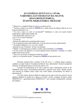 EVANGHELIA DUPĂ LUCA, 1:57-66:
                 NAȘTEREA LUI YOCHANAN HA-MAŢVIL
                        (IOAN BOTEZĂTORUL),
                   ÎNAINTE-MERGĂTORUL MESIANIC

57
   Elişevei i s-a împlinit timpul să nască; şi a născut un fiu.
58
   Vecinii şi rudele ei au auzit că YHWH Şi-a a arătat marea Sa îndurare faţă de ea şi se
bucurau împreună cu ea.
59
    În ziua a opta, au venit să circumcidă284 bebeluşul şi voiau să-i pună numele
Zechariyahu, după numele tatălui său.
60
   Dar răspunzând, mama lui a zis:
,,Nu. Ci se va numi Yochanan.”
61
   Ei i-au zis:
,,Nimeni din rudele tale nu poartă numele acesta.”
62
   Şi au început să facă semne tatălui său, ca să ştie cum ar vrea să-i pună numele.
63
   Şi cerând o tăbliţă de scris, el a scris, zicând:
,,Numele lui este Yochanan.” Şi toţi s-au minunat.
64
   Îndată i s-a dezlegat gura şi limba şi vorbea, binecuvântându-L pe Elohim.
65
   Şi toţi vecinii s-au îngrozit şi, în toată regiunea aceea muntoasă a Yehudei, se vorbea
despre toate aceste lucruri.
66
   Toţi cei ce le auzeau, le păstrau în inima lor, zicând:
,,Oare ce va fi pruncul acesta?” Şi mâna lui YHWH era într-adevăr cu el.


        Pericopa cuprinsă între versetele 57-66 din Luca, 1, vorbeşte despre naşterea,
copilăria şi scopul vieţii lui Yochanan ha-Maţvil/ Ioan „Botezătorul”, Înainte-mergătorul
mesianic. Evenimentul descris are loc prin anul 6 î.e.n.
        Versetul 59 menţionează că în ziua a opta de viaţă a bebeluşului urmau să fie
îndeplinite două rituri: circumciderea pruncului şi punerea unui nume. Despre acestea
vom discuta pe îndelete atunci când vom vorbi despre circumciderea lui Mesia şi
denumirea Sa.
        Aici mai trebuie observat faptul că, după cum am spus şi mai sus, grecul Luca îşi
adaptase gândirea la modul de a raţiona al evreilor: concret, sintagme de genul „mâna
DOMNULUI”, „gura/faţa/urechea DOMNULUI” sunt concepte antropomorfe, preluate
din iudaism.




                                             Y Y Y
                                         Capitolul al XXVI-lea

284
      Să-i facă b(e)riyth milah, legământul circumciziei.


                                                       128
 