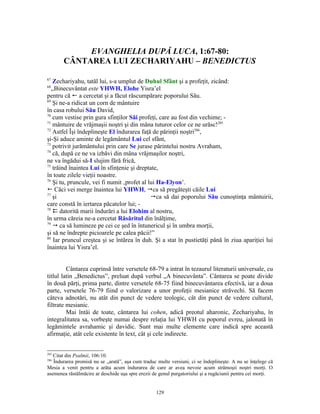 EVANGHELIA DUPĂ LUCA, 1:67-80:
       CÂNTAREA LUI ZECHARIYAHU – BENEDICTUS

67
    Zechariyahu, tatăl lui, s-a umplut de Duhul Sfânt şi a profeţit, zicând:
68
   ,,Binecuvântat este YHWH, Elohe Yisra’el
pentru că ! a cercetat şi a făcut răscumpărare poporului Său.
69
    Şi ne-a ridicat un corn de mântuire
în casa robului Său David,
70
    cum vestise prin gura sfinţilor Săi profeţi, care au fost din vechime; -
71
    mântuire de vrăjmaşii noştri şi din mâna tuturor celor ce ne urăsc!285
72
    Astfel Îşi îndeplineşte El îndurarea faţă de părinţii noştri286,
şi-Şi aduce aminte de legământul Lui cel sfânt,
73
    potrivit jurământului prin care Se jurase părintelui nostru Avraham,
74
    că, după ce ne va izbăvi din mâna vrăjmaşilor noştri,
ne va îngădui să-I slujim fără frică,
75
    trăind înaintea Lui în sfinţenie şi dreptate,
în toate zilele vieţii noastre.
76
    Şi tu, pruncule, vei fi numit ‚profet al lui Ha-Elyon’.
! Căci vei merge înaintea lui YHWH, ca să pregăteşti căile Lui
77
    şi                                        ca să dai poporului Său cunoştinţa mântuirii,
care constă în iertarea păcatelor lui; -
78
     datorită marii îndurări a lui Elohim al nostru,
în urma căreia ne-a cercetat Răsăritul din înălţime,
79
     ca să lumineze pe cei ce şed în întunericul şi în umbra morţii,
şi să ne îndrepte picioarele pe calea păcii!”
80
    Iar pruncul creştea şi se întărea în duh. Şi a stat în pustietăţi până în ziua apariţiei lui
înaintea lui Yisra’el.


         Cântarea cuprinsă între versetele 68-79 a intrat în tezaurul literaturii universale, cu
titlul latin „Benedictus”, preluat după verbul „A binecuvânta”. Cântarea se poate divide
în două părţi, prima parte, dintre versetele 68-75 fiind binecuvântarea efectivă, iar a doua
parte, versetele 76-79 fiind o valorizare a unor profeţii mesianice străvechi. Să facem
câteva adnotări, nu atât din punct de vedere teologic, cât din punct de vedere cultural,
filtrate mesianic.
         Mai întâi de toate, cântarea lui cohen, adică preotul aharonic, Zechariyahu, în
integralitatea sa, vorbeşte numai despre relaţia lui YHWH cu poporul evreu, jalonată în
legămintele avrahamic şi davidic. Sunt mai multe elemente care indică spre această
afirmaţie, atât cele existente în text, cât şi cele indirecte.


285
   Citat din Psalmii, 106:10.
286
   Îndurarea promisă nu se „arată”, aşa cum traduc multe versiuni, ci se îndeplineşte. A nu se înţelege că
Mesia a venit pentru a arăta acum îndurarea de care ar avea nevoie acum strămoşii noştri morţi. O
asemenea răstălmăcire ar deschide uşa spre erezii de genul purgatoriului şi a rugăciunii pentru cei morţi.


                                                   129
 