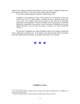 istorisiri care respectau aceleaşi norme literare, şi aşa s-au născut Evanghelia după Luca
şi Evanghelia după Marcu, scrise de talmidim, adică ucenici, discipoli.31
         Cu privire la relaţia kerigmă-Evanghelie, Eduard Ferenţ scrie:

         Evanghelia a fost precedată de tradiţia orală kerigmatică şi se bazează pe ea, dar şi pe
         tradiţia istoriei lui Isus. Dacă kerigma e atestată mai ales de epistolele pauline (Fil.
         2:6-11; Rom. 3:24), tradiţia istoriei lui Isus provine în mare parte de la comunitatea
         palestiniană, fiind pre-paulină. Transmiterea tradiţiei istorice (pre-pascale) a comunităţii
         palestiniene comunităţilor eleno-creştine a căror cristologie era îndreptată mai ales spre
         Domnul glorificat a avut loc chiar mai înainte ca romanii să fi cucerit Ierusalimul
         (70.d.C.).32

         În concluzie, Evanghelia este corpus-ul faptelor istorice care compun evenimentul
cristic, dimpreună cu tâlcuirea lor, iar Evanghelia este specia literară unică în literatura
universală. După această clarificare, să înaintăm spre Partea a II-a a lucrării.




                                          Y Y Y




                                         PARTEA A II-A

31
   Aici am mai putea aminti şi istorisiri scrise de oameni care primiseră revelaţii directe: „Evanghelia” lui
Pavel şi Apocalipsa lui Ioan.
32
   Pr. prof. dr. Eduard Ferenţ, Cristologia, Edit. Presa Bună, Iaşi, 1998, pp. 190,191.


                                                     13
 