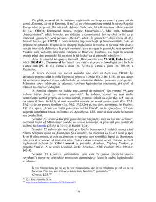 De pildă, versetul 68: în iudaism, rugăciunile nu încep cu cereri şi pretenţii de
genul „Doamne, dă-mi şi Doamne, fă-mi”, ci cu o binecuvântare rostită la adresa Regelui
Universului, de genul „Baruch Atah, Adonai, Eloheiynu, Melekh ha-olam.../Binecuvântat
fii Tu, YHWH, Dumnezeul nostru, Regele Universului...”. Mai mult, termenul
„binecuvântare”, adică berakha, are rădăcina triconsonantică bet-reş-chet, la fel ca şi
termenul „genunchi” (vezi porunca „Abrekh!”, adică „În genunchi!”, din Genesa 41:43).
Într-alt înţeles, pe YHWH Îl binecuvântăm îngenuncheaţi, şi binecuvântările Sale se
primesc pe genunchi. (Faptul că în sinagogi rugăciunile se rostesc în picioare este doar o
reacţie istorică de delimitare de evreii mesianici, care se rugau în genunchi, vezi apostolul
Yaakov care, conform istoricului timpuriu al Bisericii, Eusebius, s-a rugat în această
poziţie până când genunchii lui au ajuns la fel de duri ca şi genunchii cămilelor.)
        Apoi, în versetul 68 apare o formulă: „Binecuvântat este YHWH, Elohe Israel”,
adică DOMNUL, Dumnezeul lui Israel, care este o repetare a doxologiei care încheia
Cartea întâi (Ps. 41:13), Cartea a doua (Ps. 72:18) şi Cartea a patra (Ps. 106:48) a
Psalmilor.
        Al treilea element care merită semnalat este acela că după cum YHWH Îşi
cercetase poporul aflat în robia Egiptului pentru a-l izbăvi (Ex 3:16; 4:31), tot aşa, acum
îşi cercetează poporul evreu, ridicându-le un mântuitor davidic, prevestit şi de profeţi,
Mântuitor care-i izbăveşte de vrăjmaşi, conform legământului avrahamic, şi-i ajută să
trăiască în sfinţenie şi dreptate.
        Al patrulea element pur iudaic este „cornul de mântuire” din versetul 69, care
trebuie înţeles drept „o mântuire puternică”. În iudaism, cornul are mai multe
semnificaţii: cornul propriu-zis al unui animal, eventual folosit ca şofar (Ios. 6:5) sau ca
recipient (I Sam. 16:1,13); el mai semnifică altarele de aramă pentru jertfe (Ex. 27:2;
38:2) şi de aur pentru tămâiere (Ex. 30:2; 37:25,26) şi, mai ales, autoritatea: în Psalmii,
132:17a, apare: „Acolo voi înălţa puterea/cornul lui David”, iar în Apocalipsa, 5:6 este
sugerată autoritatea totală, în contrast cu Apocalipsa, 12:3, unde se face aluzie la naţiuni
sau conducători.
        Versetul 70, „cum vestise prin gura sfinţilor Săi profeţi, care au fost din vechime”,
confirmă faptul că Mântuitorul davidic nu venise neanunţat, ci prevestit prin profeţi de
calibrul lui Ieremia (23:5,6 şi 30:10) şi Daniel (9:24).
        Versetul 72 trebuie din nou citit prin lentila hermeneutică iudaică: atunci când
Sfânta Scriptură spune că „Dumnezeu Şi-a amintit”, nu înseamnă că El ar fi uitat şi apoi
Şi-ar fi adus aminte, ci este un ebraism, o expresie care semnifică faptul că Dumnezeu
este gata să acţioneze, să intervină activ. Partea a doua a acestui verset, din nou, vizează
legământul încheiat de YHWH numai cu patriarhii Avraham, Yiţchaq, Yaakov, şi
poporul Yisra’el. A se vedea Leviticul, 26:42; Ezechiel, 16:60; Psalmii, 98:3; 105:8,9;
106:45.
        Versetul 73 („potrivit jurământului prin care Se jurase părintelui nostru
Avraham”) merge pe străvechile promisiuni dumnezeieşti făcute în cadrul legământului
avrahamic:

           Îi voi binecuvânta pe cei ce te vor binecuvânta, dar îl voi blestema pe cel ce te va
           blestema. Prin tine vor fi binecuvântate toate familiile287 pământului!“
           Genesa, 12:3.288
287
      12:3 Sau: clanurile. N. tr.
288
      http://www.bibleserver.com/text/NTR/Genesa12


                                                     130
 