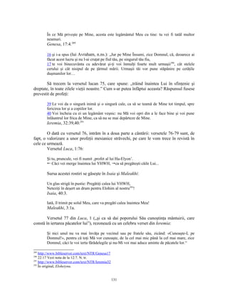 În ce Mă priveşte pe Mine, acesta este legământul Meu cu tine: tu vei fi tatăl multor
        neamuri.
        Genesa, 17:4.289

        16 şi i-a spus (lui Avraham, n.ns.): „Jur pe Mine Însumi, zice Domnul, că, deoarece ai
        făcut acest lucru şi nu l-ai cruţat pe fiul tău, pe singurul tău fiu,
        17 te voi binecuvânta cu adevărat şi-ţi voi înmulţi foarte mult urmaşii290, cât stelele
        cerului şi cât nisipul de pe ţărmul mării. Urmaşii tăi vor pune stăpânire pe cetăţile
        duşmanilor lor…

        Să trecem la versetul lucan 75, care spune: „trăind înaintea Lui în sfinţenie şi
dreptate, în toate zilele vieţii noastre.” Cum s-ar putea înfăptui aceasta? Răspunsul fusese
prevestit de profeţi:

        39 Le voi da o singură inimă şi o singură cale, ca să se teamă de Mine tot timpul, spre
        fericirea lor şi a copiilor lor.
        40 Voi încheia cu ei un legământ veşnic: nu Mă voi opri din a le face bine şi voi pune
        înlăuntrul lor frica de Mine, ca să nu se mai depărteze de Mine.
        Ieremia, 32:39,40.291

        O dată cu versetul 76, intrăm în a doua parte a cântării: versetele 76-79 sunt, de
fapt, o valorizare a unor profeţii mesianice străvechi, pe care le vom trece în revistă în
cele ce urmează.
        Versetul Luca, 1:76:

        Şi tu, pruncule, vei fi numit ‚profet al lui Ha-Elyon’.
        ! Căci vei merge înaintea lui YHWH, ca să pregăteşti căile Lui...

        Sursa acestei rostiri se găseşte în Isaia şi Maleakhi:

        Un glas strigă în pustie: Pregătiţi calea lui YHWH,
        Neteziţi în deşert un drum pentru Elohim al nostru292!
        Isaia, 40:3.

        Iată, îl trimit pe solul Meu, care va pregăti calea înaintea Mea!
        Maleakhi, 3:1a.

        Versetul 77 din Luca, 1 („şi ca să dai poporului Său cunoştinţa mântuirii, care
constă în iertarea păcatelor lui”), rezonează cu un celebru verset din Ieremia:

        Şi nici unul nu va mai învăţa pe vecinul sau pe fratele său, zicând: «Cunoaşte-L pe
        Domnul!», pentru că toţi Mă vor cunoaşte, de la cel mai mic până la cel mai mare, zice
        Domnul, căci le voi ierta fărădelegile şi nu-Mi voi mai aduce aminte de păcatele lor.“

289
    http://www.bibleserver.com/text/NTR/Genesa17
290
    22:17 Vezi nota de la 12:7. N. tr.
291
    http://www.bibleserver.com/text/NTR/Ieremia32
292
    În original, Eloheiynu.


                                                    131
 