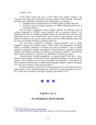 Ieremia, 31:34.

        Aceste două versete din Luca, 1:77,78 indică spre viitoare misiune a lui
Yochanan, care urma să fie profetul lui Ha-Elyon, adică al Celui Preaînalt. Afirmaţiile
profeţilor Isaia şi Maleakhi, reiterate de cohen Zechariyahu, sunt uluitoare:
        • Yochanan urma să meargă înaintea lui YHWH, pentru a pregăti căile Sale;
        • Yochanan urma să vestească poporului lui YHWH iertarea păcatelor sale şi
            cunoştinţa mântuirii.
        Puse în ordine cronologică, aceste afirmaţii declarau că Yochanan urma să
vestească poporului lui YHWH iertarea păcatelor sale şi cunoştinţa mântuirii sale,
pregătind astfel căile lui YHWH şi mergând înaintea Sa. Deducţia logică este aceea că,
după aceea, urma să vină YHWH Însuşi! Acest corolar nu este exagerat, vom vedea
faptul că Yochanan va fi urmat de Yeşua, Mesia, care este YHWH înomenit, după cum
am văzut şi în Petikhta, Prologul Evangheliei după Ioan.
        Aici mai trebuie semnalată o sintagmă: „iertarea păcatelor”, care, în limba
originală a textului este termenul aphesis. Acest termen este polisemantic: pe planul
juridic, el semnifică „amnistiere şi eliberare din robie sau temniţă, la care se adaugă
ştergerea în întregime a sentinţei sau pedepsei”. Pe planul financiar, semnifică „anularea
obligaţiei sau datoriei şi ştergerea sau radierea ei din registrul contabil”. Termenul mai
poate semnifica „demitere”, „izgonire” sau „îndepărtare”, în funcţie de context.
        Această misiune a Înainte-mergătorului – ne spune versetul 78 din Luca – are ca
obârşie „marea îndurare a lui Elohim al nostru, Răsăritul din înălţime, care-Şi cercetează
poporul”. Este, de fapt, un fel de ecou al versetului 2 din Maleakhi, 4: „Dar pentru voi
care vă temeţi de Numele Meu va răsări Soarele dreptăţii, aducând vindecare sub aripile
Lui! Veţi ieşi şi veţi sări ca viţeii scoşi din grajd.”293
        În ceea ce priveşte versetul 79 („ca să lumineze pe cei ce şed în întunericul şi în
umbra morţii şi să ne îndrepte picioarele pe calea păcii!”), acesta reproduce Isaia, 9:2,
42:7 şi 49:9, dar va fi tratat la nota de la Evanghelia după Matei, 4:16.294




                                             Y Y Y

                                           PARTEA A IV-A

                              EVANGHELIA DUPĂ MATEI


293
      http://www.bibleserver.com/text/NTR/Maleahi4
294
      A se vedea şi notele de la Evanghelia după Matei, capitolul 3, privitoare la Yochanan ha-Maţvil.



                                                      132
 