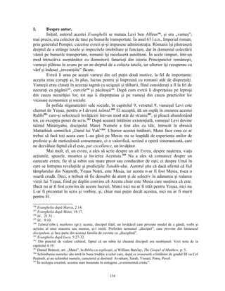 I.       Despre autor.
         Iniţial, autorul acestei Evanghelii se numea Levi ben Alfeus296, şi era „vameş”;
mai precis, era colector de taxe pe bunurile transportate. În anul 63 î.e.n., Imperiul roman,
prin generalul Pompei, cucerise evreii şi-şi impusese administraţia. Romanii îşi păstraseră
dreptul de a strânge taxele şi impozitele imobiliare şi funciare, dar în domeniul colectării
vămii pe bunurile transportate, romanii îşi racolaseră autohtoni. În acele timpuri, într-un
mod întrucâtva asemănător cu domnitorii fanarioţi din istoria Principatelor româneşti,
vameşii plăteau în avans pe un an dreptul de a colecta taxele, iar ulterior îşi recuperau cu
vârf şi îndesat „investiţiile” făcute.
         Evreii îi urau pe aceşti vameşi din cel puţin două motive, la fel de importante:
aceştia erau corupţi şi, în plus, lucrau pentru şi împreună cu romanii atât de dispreţuiţi.
Vameşii erau clasaţi în aceeaşi tagmă cu ucigaşii şi tâlharii, fiind consideraţi a fi la fel de
necuraţi ca păgânii297, curvele298 şi păcătoşii299. După cum evreii îi dispreţuiau pe leproşi
din cauza necurăţiei lor, tot aşa îi dispreţuiau şi pe vameşi din cauza practicilor lor
vicioase economice şi sociale.
         În pofida stigmatizării sale sociale, în capitolul 9, versetul 9, vameşul Levi este
chemat de Yeşua, pentru a-I deveni talmid.300 El acceptă, dă un ospăţ în onoarea acestui
Rabbi301 care-şi selectează învăţăceii într-un mod atât de straniu302, şi pleacă abandonând
tot, cu excepţia penei de scris.303 După această întâlnire existenţială, vameşul Levi devine
talmid Matatiyahu, discipolul Matei. Numele a fost ales cu tâlc, întrucât în ebraică
Mattathiah semnifică „Darul lui Yah”304. Ulterior acestei întâlniri, Matei face ceea ce ar
trebui să facă toţi aceia care L-au găsit pe Mesia: nu se leapădă de experienţa anilor de
profesie şi de meticuloasă consemnare, ci o valorifică, scriind o operă sistematizată, care
ne dezvăluie faptul că el este, par excellence, un învăţător.
         Mai mult, el, un evreu, a ales să scrie despre un alt Evreu, despre naşterea, viaţa
acţiunile, spusele, moartea şi învierea Acestuia.305 Nu a ales să comunice despre un
oarecare evreu, fie el şi rabin sau mare preot sau conducător de oşti, ci despre Unul în
care se întrupau revelaţiile şi predicţiile Tanakh-ului. Autorul ştia că dacă afirmă că fiul
tâmplarului din Naţereth, Yeşua Noţri, este Mesia, iar acesta n-ar fi fost Mesia, risca o
soartă crudă. Deci, a trebuit să fie deosebit de atent şi de selectiv în adunarea şi redarea
vieţii lui Yeşua, fiind pe deplin convins că Acesta chiar este Mesia care susţinea că este.
Dacă nu ar fi fost convins de aceste lucruri, Matei nici nu ar fi trăit pentru Yeşua, nici nu
L-ar fi prezentat în scris şi vorbire, şi, chiar mai puţin decât acestea, nici nu ar fi murit
pentru El.

296
    Evanghelia după Marcu, 2:14.
297
    Evanghelia după Matei, 18:17.
298
    Id., 21:31.
299
    Id., 9:10.
300
    Talmid (ebr.), mathetes (gr.): ucenic, discipol fidel, un învăţăcel care priveşte modul de a gândi, vorbi şi
acţiona al unui maestru sau mentor, şi-l imită. Preferăm termenul „discipol”, care provine din latinescul
discipulum, şi face parte din aceeaşi familie de cuvinte cu „disciplină”.
301
    Evanghelia după Luca, 5:27-32.
302
     Din punctul de vedere cultural, faptul că un rabin îşi cheamă discipoli era neobişnuit. Vezi nota de la
capitolul 4:19.
303
    Daniel Brânzei, art. „Matei”, în Biblia cu explicaţii, şi William Barclay, The Gospel of Matthew, p. 5.
304
    Schimbarea numelui său intră în buna tradiţie a celor care, după ce avuseseră o întâlnire de gradul III cu Cel
Peaînalt, şi-au schimbat numele, caracterul şi destinul: Avraham, Sarah, Yisrael, Petru, Pavel.
305
    În teologia creştină, acestea sunt însumate în sintagma „evenimentul cristic”.


                                                     134
 