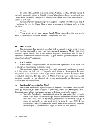 În textul biblic, autorul nu-şi scrie numele. Cu toate acestea, mărturii depuse de
mai mulţi aşa-numiţi „părinţi ai Bisericii primare” (începând cu Papias, aproximativ anul
130 e.n.) este că această Evanghelie a fost scrisă de Matei, unul dintre cei doisprezece
ucenici ai lui Yeşua.
        Relatări ulterioare ne spun despre el că după ce a slujit în Yehudah/Iudeea timp de
15 ani după învierea lui Yeşua, Matei a ajuns să misioneze în Etiopia, unde a şi fost
martirizat.

II.    Tema.
       Tema acestei scrieri este: Yeşua, Regele-Mesia, descendent din casa regelui
David şi a patriarhului Avraham, este Fiul Dumnezeului celui viu.




III.    Data scrierii.
        Nu se cunoaşte data scrierii Evangheliei, însă se crede că ea a fost scrisă prin anii
50-65 e.n. Era o perioadă în care evreii care credeau că Yeşua este Mesia – deci evreii
mesianici – şi cei mozaici încă se mai închinau împreună, şi înainte de anul 70, anul în
care mânia lui Dumnezeu ajunsese fără leac306 şi, prin armatele generalului roman Titus, a
distrus Templul din Yeruşalayim.

IV.     Locul scrierii.
        Locul scrierii Evangheliei este o altă necunoscută; e posibil ca Matei s-o fi scris
pe când era în Palestina sau în Antiohia Siriei.
        Nu se cunoaşte nici care este prima Evanghelie scrisă; unii erudiţi spun că aceasta
ar fi fost prima, iar alţii cred că Evanghelia după Marcu ar fi fost prima. În lumea
teologică nu există un consens deplin asupra acestei chestiuni. Oricum, diferenţele dintre
Evangheliile sinoptice, deci cele scrise de Matei, Marcu şi Luca sunt minore, arată
consensul apostolic, şi nu afectează nici relaţia credinciosului cu Dumnezeu, nici
închinarea sa, nici mântuirea sa.

V.      Iudaismul Evangheliei după Matei
        Destinatarii Evangheliei după Matei au fost, în primul rând, evreii, fie că aceştia Îl
urmau pe Naţarinean, fie că nu o făceau. În consecinţă, evreul Levi/Matatiyahu/Matei a
ales să dea operei sale un caracter evreiesc care se distinge în mai multe moduri:
        A. Temeliile Tanakh-ului: destinându-şi opera în mod primordial poporului
            evreu, Matei a ales să construiască pe temeliile solide reprezentate de operele
            sacre ale Tanakh-ului, cu revelaţiile, promisiunile şi profeţiile sale, şi pe
            istoria şi instituţiile pe care acest popor le avea de circa 2000 de ani.
            Comunicând cu evreii, viza anumite situaţii concrete, un anumit Sitz im Leben,
            care să-l ajute să demonstreze că Yeşua era Mesia cel mult aşteptat.




306
      II Cronici 36:16.


                                             135
 