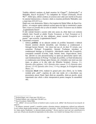 Tradiţia rabinică susţinea că după moartea lui Chagai307, Zechariyahu308 şi
            Maleakhi, Ruach ha-Qodeş309 S-a îndepărtat de Yisrael (Talmudul, bYom
            9b)310. Altfel spus, rabinii credeau că scrierea unor cărţi care merită să fie puse
            în canonul dumnezeiesc a încetat o dată cu moartea profetului Maleakhi, care
            a slujit între 435-415 î.e.n.
            După cum vom demonstra, Matei a fost inspirat de Duhul Sfânt, de Ruach ha-
            Qodeş , să conteste opinia rabinică scriind opera de faţă şi construind o punte
            între corpus-ul Tanakh-ului şi celui al cărţilor Noului Testament sau al cărţilor
            „Legământului Înnoit”.
            O altă valenţă literară a acestei cărţi este aceea că, chiar dacă s-ar contesta
            relaţiile între Tanakh şi cărţile Noului Testament, şi Noul Testament ar fi
            considerat ca o operă de sine stătătoare, atunci această Evanghelie ar fi
            poarta311 spre scrierile „Legământului Înnoit”.
         B. Literaritate evreiască:
            1. tehnica petikhta: să ne aducem aminte că petikhta înseamnă o tehnică
                literară semitică absolut deosebită, care introduce şi condensează o
                întreagă lucrare literară. Am văzut mai sus că „în doar 18 versete, care
                constituie Prologul Evangheliei, literatul Yochanan introduce şi
                condensează întreaga sa Evanghelie. Adevărurile ample din Evanghelie,
                conceptele esenţiale (Cuvânt, viaţă, lumină, lume, singur-născut, slavă,
                har, adevăr) cu care pescarul-teolog va opera pe parcursului operei sale,
                sunt înmănuncheate în Prolog.” Exemple de petikhta, ca fiind introducerea
                şi condensarea unei întregi opere literare, de o întindere mai mică sau mai
                mare, se găsesc şi în alte cărţi ale Sfintelor Scripturi: Genesa, 1:1;
                Epistola către galateni, 1:4,5; Epistola către romani, 1:1-5; Epistola către
                efeseni, 1:3-14; Epistola către evrei, 1:1-4 şi, desigur, în Evanghelia după
                Matei, 1:1;
            2. interjecţia hineh (‫ ,)הנה‬tradusă în greacă prin idou (ἰδού), iar în limba
                română prin „iată!”, exprima de cele mai multe ori o dezvăluire sau
                prezentarea piesei finale lipsă dintr-un ansamblu, dintr-un puzzle, piesă
                importantă care oferă o cheie interpretativă pentru imagine în ansamblul
                său;




307
    Profetul Hagai, care a slujit între 520-505 î.e.n.
308
    Profetul Zaharia, care a slujit între 520-489 î.e.n.
309
    Ruach ha-Qodeş: Duhul Sfânt.
310
    Art. „Biblie”, în Lexiconul Herder al întâlnirii iudeo-creştine şi art. „Biblie” din Dicţionarul enciclopedic de
iudaism.
311
    În iudaism, termenul „poartă” e metaforic pentru a desemna intrarea, introducerea, mijlocul sau mijloacele.
Evreii vorbesc despre poarta pocăinţei, a rugăciunii şi a lacrimilor. „Când Cel Preaînalt (baruch-Hu) i-a încuiat
lui Adam poarta Paradisului, i-a descuiat poarta pocăinţei.” Mezuza pusă pe tocul uşii este semnificativă în
acest sens. (Poarta este deosebit de importantă şi în alte culturi, vezi Arnold van Gennep, Rituri de trecere.)


                                                     136
 