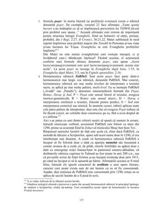 3. formula peşer: în teoria literară (şi profetică) evreiască exista o tehnică
                denumită peşer. De exemplu, versetul 22 face afirmaţia „Toate aceste
                lucruri s-au întâmplat ca să se împlinească prevestirea lui YHWH făcută
                prin profetul care spune...” Această afirmaţie este extrem de importantă
                pentru structura întregii Evanghelii, fiind un leitmotiv al cărţii, preluat,
                probabil, din I Regi, 2:27, II Cronici, 36:21,22. Matei subliniază în mod
                repetat împlinirea unor profeţii majore din Tanakh în Persoana şi/sau viaţa
                şi/sau lucrarea lui Yeşua. Evanghelia sa este Evanghelia profeţiilor
                împlinite!312
                Dar Matei nu este numai evanghelistul care rosteşte mesajul, ci şi
                învăţătorul care-i tălmăceşte înţelesul! Făcând aceasta, el acţionează
                conform unei formule ebraice denumite peşer, care spune „Acest
                lucru/om/pasaj/eveniment este acel lucru/om/pasaj/eveniment; acesta este
                acela”. La acest peşer se recurge în Evanghelia după Ioan, 1:15, în
                Evanghelia după Matei, 3:3, sau în Faptele apostolilor, 2:16.
             4. Hermeneutica rabinică PaRDeS. Însă acest peşer face parte dintr-o
                hermeneutică mai largă, cea rabinică, denumită PaRDeS. Mai concret,
                hermeneutica rabinică are mai multe niveluri de interpretare a textului
                sacru, se aplică pe mai multe paliere, multi-level. Ea se numeşte PaRDeS
                („livadă” sau „Paradis”), denumire mnemotehnică formată din Peşat,
                Remez, Deraş şi Sod. P = Peşat este sensul literal al textului, exegeza
                istorico-gramaticală; R = Remez este sensul aluziv; D = Deraş e
                interpretarea omiletică a textului, folosită pentru predici; S = Sod este
                interpretarea ezoterică sau mistică. În anumite cazuri, rabinii aplicau toate
                cele patru paliere de interpretare, deşi este clar că exegeza Peşat trebuie să
                fie făcută corect, iar celelalte doar construiesc pe ea, fără a avea dreptul de
                a o infirma.313
                Aici s-ar putea cu unii dintre cititorii noştri să spună că suntem în eroare,
                întrucât istoriceşte vorbind, acronimul PaRDeS este folosit ca atare din
                1290, prima sa ocurenţă fiind în Zohar-ul misticului Moşe ben Şem Tov.
                Răspunsul autorului lucrării de faţă este acela că, chiar dacă PaRDeS, ca
                metodă de tâlcuire a Scripturilor, apare sub acest nume doar în 1290, el era
                întrebuinţat mai dinainte. A crede că hermeneutica rabinică PaRDeS a
                început să fie folosită doar o dată cu apariţia numelui său înseamnă a
                comite eroarea de a crede că, de pildă, riturile fertilităţii au apărut doar o
                dată cu emergenţa zeiţei Inanna/Iştar în panteonul sumero-akkadian, că
                dezbaterile rabinice cuprinse în Talmud au fost ţinute în anii 200 e.n., sau
                că poveştile scrise de fraţii Grimm şi-au început existenţa doar prin 1815,
                pe când au început ei să le aştearnă pe hârtie. Afirmaţiile acestea ar fi total
                false, întrucât ele ignoră caracterul de oralitate a unei opere literare,
                caracter care poate exista sute de ani înainte ca ea să fie consemnată.
                Aşadar, deşi noţiunea de PaRDeS este consemnată prin 1290, totuşi ea se
                aplica de secole înainte de a fi pusă în scris.
312
  A se vedea Addenda de la sfârşitul acestei lucrări.
313
   Gândirea teologică elenistă a prezervat o parte din această hermeneutică rabinică în principiul tipologic
de studiere a Scripturilor, relaţia tip-antetip. Vom exemplifica aceste tipuri de hermeneutici în lucrarea
Profeţii mesianice


                                                    137
 