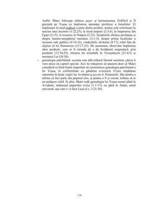 Astfel, Matei foloseşte tehnica peşer şi hermeneutica PaRDeS şi Îl
     prezintă pe Yeşua ca împlinirea speranţei profetice a Israelului: El
     împlineşte în mod explicit o parte dintre profeţii, anume cele referitoare la
     sarcina unei fecioare (1:22,23), la locul naşterii (2:5,6), la înapoierea din
     Egipt (2:15), la locuirea în Naţaret (2:23). Scripturile ebraice profeţeau şi
     despre înainte-mergătorul mesianic (3:1-3), despre prima localizare a
     misiunii sale publice (4:14-16), vindecările săvârşite (8:17), rolul Său de
     slujitor al lui Dumnezeu (12:17-21). De asemenea, observăm împlinirea
     altor predicţii, cum ar fi metoda de a da învăţătură enigmatică, prin
     parabole (13:34,35), intrarea Sa triumfală în Yeruşalayim (21:4,5) şi
     arestarea Lui (26:56).
5.   genealogia patriliniară: aceasta este altă tehnică literară semitică, căreia îi
     vom aloca un capitol special. Aici ne mărginim să spunem doar că Matei
     consideră ca fiind foarte important să consemneze genealogia patriliniară a
     lui Yeşua, în conformitate cu gândirea evreiască. Evreii împărţeau
     omenirea în două: copiii lui Avraham şi goyim-ii, Neamurile. Dar pentru a
     afirma că faci parte din poporul ales, şi pentru a fi şi crezut, trebuia să ai
     un pedigree solid. În plus, Matei redă genealogia lui Yeşua numai până la
     Avraham, strămoşul poporului evreu (1:1-17), nu până la Adam, omul
     universal, aşa cum o va face Luca (Lc. 3:23-38).




                                  138
 