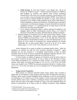 6. Chilul ha-Şem. În Cele Zece Porunci314 este stipulat clar: „Să nu iei
                Numele lui YHWH în deşert”.315 Păcatul folosirii Numelui lui YHWH în
                mod nesăbuit era cunoscut sub expresia chilul ha-Şem, profanarea
                Numelui Divin. Din motive de reverenţă, în general, evreii de-atunci, la fel
                ca şi cei astăzi, evitau să pronunţe direct Numele YHWH. Acest Nume era
                Şem ha-meforaş, Numele inefabil sau indicibil. Ca atare, chiar dacă scrie
                în greacă şi nu în ebraică, limba religioasă sacră, atunci când autorul se
                referă la Împărăţia şi domnia lui Dumnezeu, el preferă totuşi să recurgă la
                o metonimie şi să folosească sintagma evreiască Malekhuth ha-Şamayim,
                „Împărăţia Cerurilor”, şi o întrebuinţează de cel puţin două ori mai des
                decât orice alt scriitor neo-testamentar.
            7. Ca un element suplimentar pentru a afirma iudaismul Evangheliei, mai
                adăugăm faptul că Matei întrebuinţează termeni ebraici şi se referă la
                obiceiuri evreieşti fără a le explica, diferind astfel de celelalte Evanghelii.
         C. Mesajul teologic al Evangheliei este tot unul central pentru iudaism: Yeşua
            Noţri e Regele-Mesia, descendent al regelui David, conform legământului
            făcut de YHWH cu acesta (II Sam. 7; I Cr. 17; Ps. 89). Mai mult, Yeşua Noţri
            este descendent şi din patriarhul Avraham şi e chiar Fiul Dumnezeului cel viu!
            Pentru un evreu crescut în monoteism pur, această afirmaţie este absolut
            fulminantă, dar, cu toate acestea, Matei o scrie de 23 de ori. (A se vedea,
            printre altele, 1:1; 9:27; 12:23; 15:22; 20:30,31; 21:9,15; 22:41-45

        Aceste elemente fac ca opera să exhale un pronunţat parfum ebraic... Dacă am
compara-o cu celelalte trei cărţi din Noul Testament denumite Evanghelii316, opera
mateiană este cea mai evreiască, e o Evanghelie iudeo-creştină; de fapt, în cadrul
întregului canon al Noului Testament, iudaismul său depăşeşte iudaismul Epistolei către
evrei şi al Apocalipsei, şi este întrecut numai de cel al Epistolei lui Iacov.
        Cu toate acestea, ne grăbim să spunem că Evanghelia scrisă de fostul vameş nu
este exclusiv evreiască sau etno-centrică. Şi cum ar putea fi aşa? Mesajul lui Yeşua,
Vestea Bună proclamată de El, e adresată nu numai evreilor, ci şi goyim-ilor, întregii
omeniri, fiind, astfel, universală (de exemplu 2:1-12; 8:11,12; 13:38; 21:43; 28:18-20).
Acesta este modul în care YHWH Îşi onorează promisiunea făcută lui Avraham (Gen.
12:3; 17:1-7; 22:16-18), care spune că în el şi în sămânţa sa El va binecuvânta familiile
Pământului.

VI.     Scopul scrierii Evangheliei.
        Matei doreşte să vorbească oamenilor despre Yeşua, despre viaţa, cuvintele şi
faptele Sale. El era îndrituit s-o facă, deoarece fusese unul din cei doisprezece talmidim-i,
discipoli, martor ocular al multor întâmplări divine. Relatarea sa, însă, nu este biografică
şi cronologică, un CV modern scris în 28 de capitole, ci fostul vameş alege elemente din
Tanakh, profeţii, aluzii, tipuri, simboluri, evenimente istorice revalorizate, precum şi un
discurs prin care dorea să-şi asigure confraţii că Yeşua a fost mult aşteptatul Mesia. El
doreşte să demonstreze că în Yeşua şi prin El, Malkhut ha-Şamaim, adică Împărăţia

314
    Cele Zece Porunci : Aseret ha-Divrot (ebr.).
315
    Porunca a treia, Exodul, 20:7 şi Deuteronomul, 5:11.
316
    În ebraică, Evangheliile sunt denumite Besoroth.


                                                    139
 