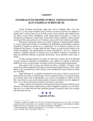 Capitolul I

     GENERALITĂŢI DESPRE EVREUL YOCHANAN/IOAN
             ŞI EVANGHELIA SCRISĂ DE EL

         Evreul Yochanan ben-Zavdai, adică Ioan, fiul lui Zebedei (Mat. 4:21; Mc.
1.19,20; Lc. 5:10), auzise Cuvântul vieţii, Îl văzuse cu ochii lui, Îl privise şi-L pipăise cu
mâinile sale33, văzuse Viaţa care era la Tatăl, şi care-i fusese arătată. Apoi, după învierea
Sa slăvită, Yeşua Mesia, Învăţătorul, Viaţa dumnezeiască înomenită, i-a trimis pe
discipolii Săi credincioşi să ducă lumii Vestea Bună, adică Evanghelia. Printre trimişii
sau emisarii Săi, adică şeliachim, era Yochanan, care şi-a trăit viaţa vestindu-L pe Mesia.
         Însă peste evenimentele despre care vorbea Yochanan se aşternea praful timpului
şi, se ştie, timpul ajută oamenii să se distanţeze de fierbinţeala evenimentelor, scurgerea
vremurilor îl ajutase pe apostol să se „dumirească” (ca să folosim cuvântul pe care
Profesorul Nae Ionescu i l-a spus odată lui Petre Ţuţea), să vadă lucrurile distinct şi de
ceilalţi Evanghelişti. Sau, parafrazându-l pe Sorin Alexandrescu34, am zice: „Timpul se
retrăsese şi apăruse memoria. O memorie prin care faptele existenţei se revelaseră ca
etape ale destinului eliberate de greutatea prezentului. Acum apostolul vedea viaţa ca
întreg.”
         În timp, apostolul ajunsese nu numai să vadă viaţa ca întreg, dar şi să înţeleagă
coerenţa acesteia şi adevărata sa semnificaţie, şi era capabil să o expună şi altora prin
predică şi în scris: era, prin urmare, un teolog, şi chiar un teolog inspirat dumnezeieşte.
         Spre apusul vieţii, la peste şase decenii de trăire a credinţei, Yochanan a fost
somat să se închine împăratului Domiţian şi să-l recunoască drept Dominus et Deus, adică
Domn şi zeu, sau Dumnezeu; când a refuzat, a fost condamnat la muncă silnică în minele
din Asia Mică.
         După eliberarea sa, s-a gândit să aştearnă în scris ceea ce văzuse şi auzise de la
Mesia pentru care trăise o viaţă întreagă: voia să vestească acestea şi cu ajutorul peniţei,
ca şi cititorii scrierii sale să aibă părtăşie cu el, cel care avea părtăşie cu Tatăl şi cu Fiul
Său, Iisus Hristos şi scria aceste lucruri pentru ca bucuria cititorilor săi să fie deplină (I
Ioan, 1:1-3). Aşa au fost scrise Evanghelia, Epistolele şi Apocalipsa.
         Aşadar, scrierile lui Yochanan ni-l descoperă pe acesta nu numai ca fiind un evreu
mesianic, un teolog inspirat dumnezeieşte şi chiar evanghelist şi apostol, ci şi un literat,
fapt care se va vedea mult mai bine analizând prologul Evangheliei după Ioan şi pasaje
din alte lucrări ale sale.
                                             Y Y Y
                                        Capitolul al II-lea

33
   Expresia „a pipăi (cu mâinile)” este, de fapt, un ebraism care ascunde un joc de cuvinte: yad (plural,
yadaim) înseamnă „mână, mâini”, iar „a cunoaşte” este lada’at. Astfel, ajungi să cunoşti pipăind, atingând,
palpând. În acest sens, apostolul scria „L-am cunoscut pipăindu-L, atingându-L”.
34
   Sorin Alexandrescu, „Dialectica fantasticului”, în „La Ţigănci” de Mircea Eliade în cinci interpretări,
coord. Ion Simuţ, Dacia, Cluj-Napoca, 2008, p. 21.


                                                    14
 