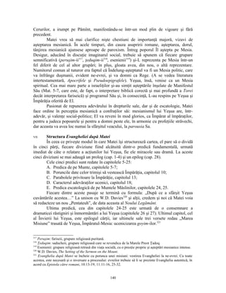 Cerurilor, a irumpt pe Pămînt, manifestându-se într-un mod plin de vigoare şi fără
precedent.
        Matei vrea să mai clarifice nişte chestiuni de importanţă majoră, vizavi de
aşteptarea mesianică. În acele timpuri, din cauza asupririi romane, aşteptarea, dorul,
tânjirea mesianică ajunsese aproape de paroxism. Întreg poporul Îl aştepta pe Mesia.
Desigur, aducând în discuţie imaginarul social, trebuie să spunem că fiecare grupare
semnificativă (peruşim-ii317, ţeduqim-ii318, esenienii319) şi-L reprezenta pe Mesia într-un
fel diferit de cel al altor grupări; în plus, gloata avea, din nou, o altă reprezentare.
Numitorul comun al tuturor era faptul că Îndelung-aşteptatul va fi un Mesia politic, care
va înfrânge duşmanii, evident ne-evrei, şi va domni ca Rege. (A se vedea literatura
intertestamentară, Apocrifele şi Pseudoepigrafele). Yeşua, însă, venise ca un Mesia
spiritual. Cea mai mare parte a israeliţilor şi-au simţit aşteptările înşelate de Manifestul
Său (Mat. 5-7, care este, de fapt, o interpretare biblică corectă şi mai profundă a Torei
decât interpretarea fariseică) şi programul Său şi, în consecinţă, L-au respins pe Yeşua şi
Împărăţia oferită de El.
        Pasionat de repunerea adevărului în drepturile sale, dar şi de escatologie, Matei
face ordine în percepţia mesianică a confraţilor săi: mesianismul lui Yeşua are, într-
adevăr, şi valenţe social-politice; El va reveni în mod glorios, ca Împărat al împăraţilor,
pentru a judeca popoarele şi pentru a domni peste ele, în armonie cu profeţiile străvechi,
dar aceasta va avea loc numai la sfârşitul veacului, la parousia Sa.

VII.    Structura Evangheliei după Matei
        În ceea ce priveşte modul în care Matei îşi structurează cartea, el pare să o dividă
în cinci părţi, fiecare diviziune fiind alcătuită dintr-o predică fundamentală, urmată
imediat de câte o relatare a acţiunilor lui Yeşua, fie ele miracole sau dramă. La aceste
cinci diviziuni se mai adaugă un prolog (cap. 1-4) şi un epilog (cap. 28).
        Cele cinci predici sunt redate în capitolele 5-25:
        A. Predica de pe Munte, capitolele 5-7;
        B. Poruncile date celor trimişi să vestească Împărăţia, capitolul 10;
        C. Parabolele privitoare la Împărăţie, capitolul 13;
        D. Caracterul adevăraţilor ucenici, capitolul 18;
        E. Predica escatologică de pe Muntele Măslinilor, capitolele 24, 25.
        Fiecare dintre aceste pasaje se termină cu formula: „După ce a sfârşit Yeşua
cuvântările acestea…” La unison cu W.D. Davies320 şi alţii, credem şi noi că Matei voia
să redacteze un nou „Pentateuh”, de data aceasta al Noului Legământ.
        Ultima predică, cea din capitolele 24-25 este urmată de o consemnare a
dramaticei răstigniri şi înmormântări a lui Yeşua (capitolele 26 şi 27). Ultimul capitol, cel
al Învierii lui Yeşua, este epilogul cărţii, iar ultimele sale trei versete redau „Marea
Misiune” trasată de Yeşua, Împăratul-Mesia: ucenicizarea goyim-ilor.321


317
    Peruşim: fariseii, grupare religioasă puritană.
318
    Ţeduqim: saducheii, grupare religioasă care se revendica de la Marele Preot Ţadoq.
319
    Esenienii: grupare religioasă retrasă din viaţa socială, cu o preoţie proprie şi aşteptări mesianice intense.
320
    W.D. Davies, The Setting of the Sermon on the Mount.
321
    Evanghelia după Matei se încheie cu porunca unei misiuni: vestirea Evangheliei la ne-evrei. Cu toate
acestea, este necesară şi o inversare a procesului: evreilor trebuie să li se prezinte Evanghelia autentică, în
acord cu Epistola către romani, 10:13-19; 11:11-16, 25-32.


                                                      140
 