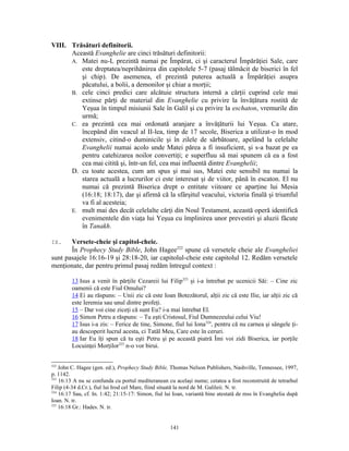 VIII. Trăsături definitorii.
      Această Evanghelie are cinci trăsături definitorii:
      A. Matei nu-L prezintă numai pe Împărat, ci şi caracterul Împărăţiei Sale, care
         este dreptatea/neprihănirea din capitolele 5-7 (pasaj tălmăcit de biserici în fel
         şi chip). De asemenea, el prezintă puterea actuală a Împărăţiei asupra
         păcatului, a bolii, a demonilor şi chiar a morţii;
      B. cele cinci predici care alcătuie structura internă a cărţii cuprind cele mai
         extinse părţi de material din Evanghelie cu privire la învăţătura rostită de
         Yeşua în timpul misiunii Sale în Galil şi cu privire la eschaton, vremurile din
         urmă;
      C. ea prezintă cea mai ordonată aranjare a învăţăturii lui Yeşua. Ca atare,
         începând din veacul al II-lea, timp de 17 secole, Biserica a utilizat-o în mod
         extensiv, citind-o duminicile şi în zilele de sărbătoare, apelând la celelalte
         Evanghelii numai acolo unde Matei părea a fi insuficient, şi s-a bazat pe ea
         pentru catehizarea noilor convertiţi; e superfluu să mai spunem că ea a fost
         cea mai citită şi, într-un fel, cea mai influentă dintre Evanghelii;
      D. cu toate acestea, cum am spus şi mai sus, Matei este sensibil nu numai la
         starea actuală a lucrurilor ci este interesat şi de viitor, până în escaton. El nu
         numai că prezintă Biserica drept o entitate viitoare ce aparţine lui Mesia
         (16:18; 18:17), dar şi afirmă că la sfârşitul veacului, victoria finală şi triumful
         va fi al acesteia;
      E. mult mai des decât celelalte cărţi din Noul Testament, această operă identifică
         evenimentele din viaţa lui Yeşua cu împlinirea unor prevestiri şi aluzii făcute
         în Tanakh.

IX.    Versete-cheie şi capitol-cheie.
       În Prophecy Study Bible, John Hagee322 spune că versetele cheie ale Evangheliei
sunt pasajele 16:16-19 şi 28:18-20, iar capitolul-cheie este capitolul 12. Redăm versetele
menţionate, dar pentru primul pasaj redăm întregul context :

         13 Isus a venit în părţile Cezareii lui Filip323 şi i-a întrebat pe ucenicii Săi: – Cine zic
         oamenii că este Fiul Omului?
         14 Ei au răspuns: – Unii zic că este Ioan Botezătorul, alţii zic că este Ilie, iar alţii zic că
         este Ieremia sau unul dintre profeţi.
         15 – Dar voi cine ziceţi că sunt Eu? i-a mai întrebat El.
         16 Simon Petru a răspuns: – Tu eşti Cristosul, Fiul Dumnezeului celui Viu!
         17 Isus i-a zis: – Ferice de tine, Simone, fiul lui Iona324, pentru că nu carnea şi sângele ţi-
         au descoperit lucrul acesta, ci Tatăl Meu, Care este în ceruri.
         18 Iar Eu îţi spun că tu eşti Petru şi pe această piatră Îmi voi zidi Biserica, iar porţile
         Locuinţei Morţilor325 n-o vor birui.


322
    John C. Hagee (gen. ed.), Prophecy Study Bible, Thomas Nelson Publishers, Nashville, Tennessee, 1997,
p. 1142.
323
    16:13 A nu se confunda cu portul mediteranean cu acelaşi nume; cetatea a fost reconstruită de tetrarhul
Filip (4-34 d.Cr.), fiul lui Irod cel Mare, fiind situată la nord de M. Galileii. N. tr.
324
    16:17 Sau, cf. In. 1:42; 21:15-17: Simon, fiul lui Ioan, variantă bine atestată de mss în Evanghelia după
Ioan. N. tr.
325
    16:18 Gr.: Hades. N. tr.


                                                    141
 