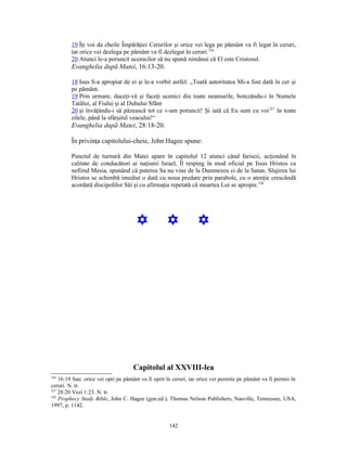 19 Îţi voi da cheile Împărăţiei Cerurilor şi orice vei lega pe pământ va fi legat în ceruri,
         iar orice vei dezlega pe pământ va fi dezlegat în ceruri.326
         20 Atunci le-a poruncit ucenicilor să nu spună nimănui că El este Cristosul.
         Evanghelia după Matei, 16:13-20.

         18 Isus S-a apropiat de ei şi le-a vorbit astfel: „Toată autoritatea Mi-a fost dată în cer şi
         pe pământ.
         19 Prin urmare, duceţi-vă şi faceţi ucenici din toate neamurile, botezându-i în Numele
         Tatălui, al Fiului şi al Duhului Sfânt
         20 şi învăţându-i să păzească tot ce v-am poruncit! Şi iată că Eu sunt cu voi 327 în toate
         zilele, până la sfârşitul veacului!“
         Evanghelia după Matei, 28:18-20.

         În privinţa capitolului-cheie, John Hagee spune:

         Punctul de turnură din Matei apare în capitolul 12 atunci când fariseii, acţionând în
         calitate de conducători ai naţiunii Israel, Îl resping în mod oficial pe Iisus Hristos ca
         nefiind Mesia, spunând că puterea Sa nu vine de la Dumnezeu ci de la Satan. Slujirea lui
         Hristos se schimbă imediat o dată cu noua predare prin parabole, cu o atenţie crescândă
         acordată discipolilor Săi şi cu afirmaţia repetată că moartea Lui se apropie.328




                                      Y             Y            Y




                                    Capitolul al XXVIII-lea
326
    16:19 Sau: orice vei opri pe pământ va fi oprit în ceruri, iar orice vei permite pe pământ va fi permis în
ceruri. N. tr.
327
    28:20 Vezi 1:23. N. tr.
328
    Prophecy Study Bible, John C. Hagee (gen.ed.), Thomas Nelson Publishers, Nasville, Tennessee, USA,
1997, p. 1142.


                                                     142
 