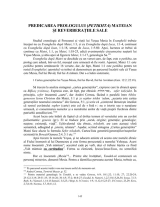 PREDICAREA PROLOGULUI (PETIKHTA) MATEIAN
               ŞI REVERBERAŢIILE SALE

        Studiul cronologic al Persoanei şi vieţii lui Yeşua Mesia în Evanghelii trebuie
început nu cu Evanghelia după Matei, 1:1, ci cu Evanghelia după Luca, 1:1-4, continuat
cu Evanghelia după Ioan, 1:1-18, urmat de Luca, 1:5-80. Apoi, lucrarea ar trebui să
continue cu Matei, 1:1, cu Matei, 1:18-25, adică evenimentele circumscrise naşterii lui
Yeşua Mesia, şi abia apoi să figureze Matei, 1:1-17, genealogia Sa.329
        Evanghelia după Matei se deschide cu un verset care, de fapt, este o petikhta, un
prolog care adună, într-un fel, mesajul care urmează să fie rostit. Aparent, Matei 1:1 este
petikhta pentru următoarele 16 versete, dar, de fapt, Matei 1:1 este petikhta pentru tot
restul Evangheliei: apostolul va trebui să demonstreze pe parcursul lucrării sale că Yeşua
este Mesia, fiul lui David, fiul lui Avraham. Dar s-o luăm sistematic.

         1 Cartea generaţiilor lui Yeşua Mesia, fiul lui David, fiul lui Avraham (Gen. 12:2; 22:18).

        Să trecem la analiza sintagmei „cartea generaţiilor”, expresie care în ebraică apare
ca Βίβλος γενέσεως. Expresia este, de fapt, pur ebraică: ‫ ,ספר תולדת‬sefer tol(e)dot. În
principiu, sefer înseamnă „carte”, dar Andrei Cornea, făcând o paralelă între biblos
geneseos Iesou Christou din Matei, 1:1 şi ze sepher toldot ’adam, „aceasta este cartea
generaţiilor neamului omenesc” din Genesa, 5:1, şi scrie că „contextul lămureşte imediat
că sensul cuvântului sepher (carte) este cel de « listă » : nu o istorie sau o naraţiune
urmează, ci consemnarea numelor şi a numărului anilor de viaţă proprii fiecăruia dintre
patriarhii antediluvieni.”330
        Acest lucru este întărit de faptul că al doilea termen al versetului este un cuvânt
polisemantic: genesis (gr.). El se traduce prin „sursă, origine; generaţie; genealogie;
naştere; existenţă, viaţă”. Echivalentul său ebraic, toledoth, are cam aceeaşi sferă
semantică, adăugând şi „istorie, relatare”. Aşadar, scriind sintagma „Cartea generaţiilor”
Matei face aluzie la formula Sefer toledoth, Cartea/lista generării/generaţiilor/naşterilor
existentă în Bereşit/Genesa 2:4, 5:1 etc.331
        Apoi trecem la numele Yeşua, şi ne aducem aminte că acesta este numele ebraic
al Fiului înomenit al lui Dumnezeu şi este forma prescurtată a numelui Yehoşua. Acest
nume înseamnă „Yah mântuie”, accentul cade pe verb, deci el trebuie înţeles ca fiind
„Yah mântuie cu certitudine”. Forma sa elenizată, Iesous/Iesus/Iisus, nu semnifică
nimic.
        Dar ce înseamnă „Mesia”?... Printre alte învăţături, Tanakh-ul conturează un
personaj misterios, denumit Mesia. Pentru a identifica persoana acestui Mesia, trebuie ca,

329
    Pe parcursul acestei tratări vom mai insera astfel de memento-uri.
330
    Andrei Cornea, Turnirul khazar, p. 32.
331
     Pentru material genealogic în Tanakh, a se vedea Genesa, 6:9; 10:1,32; 11:10, 27; 22:20-24;
25:12,13,19; 29:31-35; 35:16-26; 36:1,9; 37:2; 46:8-27; Exodul, 6; Numeri, 1,2,7,10,13,26,34; Iosua, 7,13;
Ruth, 4; I Samuel, 1,14; II Samuel, 3,5,23; I Regi, 4; I Cronici, 1-9, 11,12,15,23-27; II Cronici, 23,29; Ezra,
2,7,8,10; Neemia, 3,7,10,11,12.



                                                     143
 