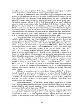 în cadrul Tanakh-ului, să pornim de la câteva consideraţii etimologice, să vedem
contextele în care se vorbeşte despre ele şi să extragem învăţăturile lor.
         Mai întâi, în limba ebraică există substantivul maşiyach care provine din verbul
maşach, al cărui participiu este maşuach. În Tanakh acest termen apare de 39 de ori şi, cu
două excepţii (Isaia, 21:5 şi Ieremia, 22:14), ideea conţinută este aceea a consacrării sau
sacralizării, adică a punerii deoparte a unor lucruri sau persoane pentru scopuri sacre.
Substantivul maşiyach (Strong H 4899), însă, desemnează un om „uns”, adică pus
deoparte, sfinţit, consacrat (a se vedea Yeşayahu/Isaia 61:1) de Ruach ha-Qodeş/Duhul
Sfânt pentru a sluji în calitate de navi/profet (Devarim/Deuteronom 18:15; I Re. 19:16; Is.
55:4), Cohen Gadol/Mare Preot (Va’yikrah/Levitic 4:5,16; Tehilim/Psalmul 110:4) şi/sau
melech/rege (I Sam. 24:6,10; Ps. 2:6; Zechariyahu/Zaharia 9:9). În cazuri foarte speciale,
iudaismul asistase la fuziunea într-un singur om a două dintre aceste slujbe dumnezeieşti:
Melchiţedeq fusese rege şi preot, Moise fusese profet şi preot, David fusese rege şi profet
şi, la un eveniment special, îmbrăcase şi efodul preoţesc (II Samuel, 6:14).
         Natura acestui Mesia era destul de enigmatică, el urmând a fi un om înzestrat cu
multiple calităţi înnăscute (sau virtuţi dobândite?), totalmente superior, deosebit de
elevat, un Salvator, probabil de obârşie regală. De ce se credea că Mesia va fi de obârşie
regală? Pasaje de genul I Samuel, 2:10,35, Psalmii, 2:2; 20:6; 28:8; 84:9, Habacuc,
32:13, Daniel, 9:25,26 portretizează un rege uns de YHWH pentru a domni, dar chipul
acestui rege se vede mai bine în titlul „Slujitorul DOMNULUI” (ebed-Yahu). Primul rege
„uns al DOMNULUI” (maşiyach YHWH) a fost Saul (I Samuel, 24:6/7,10/11;
26:9,11,16,23; II Samuel, 1:14,16), pentru ca începând cu momentul I Samuel, 16:13,
David să devină „unsul DOMNULUI”. Profeţia pe care DOMNUL o rosteşte în II
Samuel cu privire la David şi la descendenţii săi, aşa-numitul legământ davidic, expune
faptul că împărăţirea acestora era promisă în veci, şi la fel și faptul că urmau să aibă un
regat, o împărăţie nesfârşită în timp şi spaţiu. Psalmul 89 este un comentariu asupra
măreţei promisiuni făcute în II Samuel, 7, clarificând conceptul de legământ pe care
YHWH îl făcuse cu David, acesta fiind „alesul”, „slujitorul DOMNULUI” (Psalmii,
89:3/4, 4/5, 35; 132:10), întâiul Său născut şi cel mai înălţat dintre regii Pământului
(89:27/28), al cărui „tată” urma să fie Însuşi Dumnezeu (89:26/27). Acesta este prototipul
mesianic regal şi acesta era Mesia pe care îl aştepta iudaismul din perioada celui de-al
doilea Templu.
         Să facem un pas mai departe şi să vorbim despre sintagma „fiul lui...”. În ebraică,
această sintagmă se spune ben, în aramaică, bar, şi este o formulă familială tipic
evreiască. Ea poate însemna fie „fiul unui bărbat”, fie „un descendent al unui bărbat”, fie
„un bărbat care are nişte trăsături de caracter similare cu”, aşa cum în Matei, 27:16 este
Bar-Aba, „Fiul tatălui”, în Marcu, 3:17 Boanerghes, „fiii tunetului”, sau în Fapte, 4:36
este Bar-Naba, „fiul consolării”.
         Următoarea expresie, „Fiul lui David”, fusese un titlu folosit iniţial în Tanakh
pentru a-l desemna pe descendentul drept şi întronat al lui David. Mai apoi, în literatura
pseudoepigrafă, a prins conotaţii mesianice. Pentru o discuţie a legământului davidic,
vezi tratarea din Evanghelia după Luca, 1:26-38.
         „Fiul lui Avraham”: această sintagmă reclamă punctarea elementelor principale
ale legământului avrahamic, care apare în Genesa, 12:1-4 şi este confirmat în 13:14-17,
în capitolul 15 şi în 17:1-8. Acest legământ are câteva aspecte. Aspectul 1: YHWH îi
promite lui Avraham că îl va face să devină un neam mare (Gen. 12:2), ceea ce înseamnă:



                                            144
 