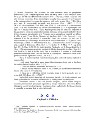 (a) Israelul, descendent din Avraham, va avea totdeauna parte de prosperitate
pământească (Gen. 17:8) (b) legământul dintre YHWH şi Israel va dura o veşnicie (Gen.
17:7); (c) YHWH va fi Dumnezeul israeliţilor (Gen. 17:8); (d) Avraham va deveni tatăl
altor popoare, promisiune divină împlinită prin Işmael şi Esau. Aspectul 2: lui Avraham i
se fac patru promisiuni personale: (a) va deveni tatăl multor urmaşi (Gen. 17:16); (b) va
avea parte de binecuvântări personale, atât temporare (Gen. 13:14,15,17; 15:18;
24:34,35), cât şi spirituale (Gen. 15:6; Ioan 8:56); (c) va fi onorat şi va avea renume
(Gen. 12:2), fiind recunoscut de toţi cei care onorează Biblia; (d) va fi mijlocul prin care
alţii vor fi binecuvântaţi (Gen. 12:21). Această promisiune din urmă este împlinită în
binecuvântarea altora prin intermediul seminţei lui Israel, care a devenit mediul revelaţiei
divine şi poporul paradigmatic; prin Avraham, ca un exemplu de credinţă tare (Rom.
4:1-22); şi prin Yeşua Mesia, Sămânţa lui Avraham (Gal. 3:16). Aspectul 3: prin
Avraham li se fac promisiuni şi ne-evreilor, după cum urmează: (a) cei care îl
binecuvântează şi-l onorează pe Avraham vor fi binecuvântaţi (Gen. 12:3); (b) cei care-l
blestemă pe Avraham vor fi blestemaţi (Gen. 12:3). Antisemitismul, inclusiv cel teologic,
este pedepsit de Dumnezeu (Deut. 30:7; Is. 14:1,2; Ioel 3:1-8; Mica 5:7-9; Hag. 2:22;
Zah. 14:1-3; Mat. 25:40,45); (c) toate familiile Pământului vor fi binecuvântate în el
(Gen. 12:3), promisiune evanghelică împlinită în Mesia, sămânţa lui Avraham (Rom. 4:3;
Gal. 3:6-9,26,29; Ioan 8:56-58). Acest fapt se dovedeşte a fi extensia şi confirmarea
promisiunii Seminţei femeii (sau mai bine-zis, a „Sămânţului”, ebraicul ha-zerah având
gen masculin) din legământul adamic, Gen. 3:15.332
        David H. Stern simplifică, zicând că sintagma „Fiul lui David” trebuie înţeleasă în
patru moduri:
        1. atât regele David, cât şi regele Yeşua îşi pot trasa genealogia până la Avraham,
întemeietorul etniei evreieşti (Gen. 12:1-3);
        2. Yeşua este Sămânţa promisă lui Avraham, Gal. 3:16;
        3. întrucât fiecare evreu este un fiu al lui Avraham, se face referire la identitatea
mistică a lui Mesia cu poporul evreu;
        4. Yeşua are şi o identitate mistică cu oricine crede în El, fie evreu, fie goy, ne-
evreu (Gal. 3:29; Rom. 4:1,11,17-20).333
        Mai trebuie amintit faptul că atât legământul davidic, cât şi cel avrahamic sunt
făcute pe baza harului suveran al lui Dumnezeu şi sunt legăminte necondiţionate.
        Rezumând versetul 1: încă din versetul inaugural, autorul afirmă categoric
iudaismul, mesianismul, genealogia, regalitatea şi obârşia avrahamică a lui Yeşua. Pentru
înţelegerea acestui verset se impune o bună cunoaştere a legămintelor davidic, avrahamic
şi a modului în care cele două se interrelaţionează.



                                       Y Y Y
                                  Capitolul al XXIX-lea

332
    După „Legământul avrahamic”, în Legămintele principale, din Biblia Dumitru Cornilescu revizuită,
1932, („Biblia cu triunghi”).
333
    David H. Stern, The Jewish New Testament Commentary, Jewish New Testament Publications, Inc.,
Clarksville, Maryland, USA, 1992, p. 2.


                                                145
 