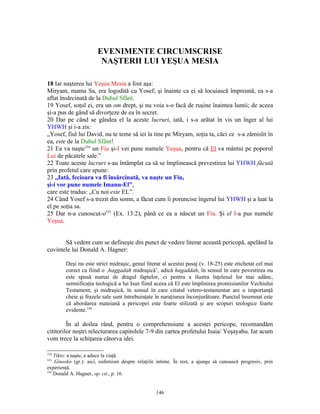 EVENIMENTE CIRCUMSCRISE
                        NAŞTERII LUI YEŞUA MESIA

18 Iar naşterea lui Yeşua Mesia a fost aşa:
Miryam, mama Sa, era logodită cu Yosef; şi înainte ca ei să locuiască împreună, ea s-a
aflat însărcinată de la Duhul Sfânt.
19 Yosef, soţul ei, era un om drept, şi nu voia s-o facă de ruşine înaintea lumii; de aceea
şi-a pus de gând să divorţeze de ea în secret.
20 Dar pe când se gândea el la aceste lucruri, iată, i s-a arătat în vis un înger al lui
YHWH şi i-a zis:
„Yosef, fiul lui David, nu te teme să iei la tine pe Miryam, soţia ta, căci ce s-a zămislit în
ea, este de la Duhul Sfânt!
21 Ea va naşte334 un Fiu şi-I vei pune numele Yeşua, pentru că El va mântui pe poporul
Lui de păcatele sale.”
22 Toate aceste lucruri s-au întâmplat ca să se împlinească prevestirea lui YHWH făcută
prin profetul care spune:
23 „Iată, fecioara va fi însărcinată, va naşte un Fiu,
şi-i vor pune numele Imanu-El”,
care este tradus: „Cu noi este EL”.
24 Când Yosef s-a trezit din somn, a făcut cum îi poruncise îngerul lui YHWH şi a luat la
el pe soţia sa.
25 Dar n-a cunoscut-o335 (Ex. 13:2), până ce ea a născut un Fiu. Şi el I-a pus numele
Yeşua.


       Să vedem cum se defineşte din punct de vedere literar această pericopă, apelând la
cuvintele lui Donald A. Hagner:

        Deşi nu este strict midraşic, genul literar al acestui pasaj (v. 18-25) este etichetat cel mai
        corect ca fiind o ‚haggadah midraşică’, adică hagaddah, în sensul în care povestirea nu
        este spusă numai de dragul faptelor, ci pentru a ilustra înţelesul lor mai adânc,
        semnificaţia teologică a lui Isus fiind aceea că El este împlinirea promisiunilor Vechiului
        Testament; şi midraşică, în sensul în care citatul vetero-testamentar are o importanţă
        cheie şi frazele sale sunt întrebuinţate în naraţiunea înconjurătoare. Punctul însemnat este
        că abordarea mateiană a pericopei este foarte stilizată şi are scopuri teologice foarte
        evidente.336

         În al doilea rând, pentru o comprehensiune a acestei pericope, recomandăm
cititorilor noştri relecturarea capitolele 7-9 din cartea profetului Isaia/ Yeşayahu. Iar acum
vom trece la schiţarea câtorva idei.

334
    Tikto: a naşte, a aduce la viaţă.
335
    Ginosko (gr.): aici, eufemism despre relaţiile intime. În rest, a ajunge să cunoască progresiv, prin
experienţă.
336
    Donald A. Hagner, op. cit., p. 16.


                                                  146
 
