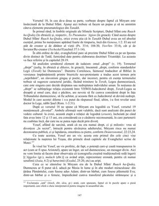 Versetul 18, în cea de-a doua sa parte, vorbeşte despre faptul că Miryam este
însărcinată de la Duhul Sfânt. Ajunşi aici trebuie să facem un popas şi să ne amintim
câteva elemente pneumatologice din Tanakh.
        În primul rând, în limbile originale ale Sfintele Scripturi, Duhul Sfânt este Ruach
ha-Qodeş (în ebraică) şi, respectiv, To Pneumatos ‘Agion (în greacă). Când auzea despre
Duhul Sfânt/ Ruach ha-Qodeş, orice evreu ştia că în Tanakh Duhul avea un rol absolut
esenţial, prima Sa menţionare apărând foarte de timpuriu, încă din Genesa, 1:2. El are rol
atât de creator şi de dătător al vieţii (Ps. 33:6; 104:30, Yiov/Iov 33:4), cât şi de
Învietor/Re-creator (Yechezkel/Ezechiel 37:1-14).
        În altă ordine de idei, evanghelistul pare să prezinte Duhul Sfânt ca pe un Ipostas
divin distinct de Tatăl, furnizând date pentru elaborarea doctrinei Triunităţii. La aceasta
va face referire şi în capitolul 28:19.
        Să analizăm următorul element de iudaism: omul „drept” (v. 19). Termenul
„drept” (ţadiq, în ebraică şi dikaios, în greacă), înseamnă „drept, conform standardelor
Legii (Torah) lui Dumnezeu”. Dumitru Cornilescu, faimosul traducător al Bibliei în
versiunea împământenită printre bisericile neo-protestante a tradus acest termen prin
„neprihănit”, un slavonism gingaş şi poetic, dar incorect, pentru că esenţa termenului
trebuie să sugereze caracterul juridic, făcând trimitere la Torah, Legea dumnezeiască,
care este singura care decide dreptatea sau nedreptatea individului uman. În noţiunea de
„drept” se subînţelege relaţia existentă între YHWH-Judecătorul drept, Torah-Legea sa
dreaptă şi omul care, deşi e păcătos, are nevoie să fie cumva considerat drept în faţa
Tribunalului dumnezeiesc, să fie achitat, şi aceasta fără ca Judecătorul să devină nedrept.
Modul în care acestei dileme i s-a putut da răspunsul final, ultim, i-a fost revelat unui
doctor în Lege, rabbi Şaul (Rom. 1-3:31).
        După ce versetul 18 ne spune că Miryam era logodită cu Yosef, versetul 19
menţionează „divorţul”. Ambele afirmaţii sunt valabile, dacă sunt analizate din punct de
vedere cultural: la evrei, această etapă a relaţiei de logodnă (erusin), încheiată pe când
fata avea între 12 şi 13 ani, era considerată ca o căsătorie neconsumată, în care partenerii
nu coabitau încă, dar care nu se putea rupe decât prin divorţ.
        Yosef, aflând de sarcină, arată că nu era numai drept, ci şi milostiv: vrea să
divorţeze „în secret”, întrucât pentru săvârşirea adulterului, Miryam risca nu numai
dezonoarea publică, ci şi lapidarea, omorârea cu pietre, conform Deuteronomul, 22:23,24.
        Cu toate acestea, Yosef are un vis: acesta este primul din cele cinci vise
relaţionate la naşterea lui Yeşua, din primele două capitole ale Evangheliei scrise de
Matei.337
        În visul lui Yosef, un vis profetic, de fapt, o potenţă care-şi caută transpunerea în
act (cum ar fi spus Aristotel), apare un înger, un sol dumnezeiesc, un mesager divin. Aici
ne vom limita să facem doar observaţia că iconografia creştină tradiţionalistă redă îngerii
[(’Aggelos (gr.), malach (ebr.)] ca având aripi, reprezentare eronată, pentru că numai
serafimii (Isaia, 6:2) şi heruvimii (Exodul, 25:20, etc) au aripi.
        Ceea ce se zămislise în Miryam era de la Duhul Sfânt/ Ruach ha-Qodeş.
Dumnezeu ar fi putut să-L aducă pe Mesia în lume şi în alte moduri miraculoase: din
ţărâna Pământului, cum fusese adus Adam; dintr-un bărbat, cum fusese plăsmuită Eva;
dintr-un bărbat şi o femeie, împiedicând cumva transferul păcatului strămoşesc şi a

337
   Exclamaţia „iată” (hineh, ebr; idou, gr.) arată, cum spuneam, faptul că în puzzle apare o piesă
importantă, care oferă o cheie interpretativă pentru imagine în ansamblul său.


                                               147
 