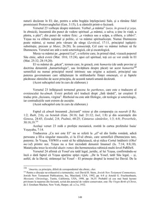 naturii decăzute în El; dar, pentru a arăta bogăţia înţelepciunii Sale, şi a rămâne fidel
promisiunii Protoevangheliei (Gen. 3:15), L-a zămislit printr-o fecioară.
        Versetul 23 vorbeşte despre mântuire. Verbul „a mântui” (sozo, în greacă şi yeşa,
în ebraică), înseamnă din punct de vedere spiritual „a mântui, a salva; a ţine în viaţă; a
păstra, a păzi”; din punct de vedere fizic: „a vindeca sau a scăpa, a elibera, a izbăvi”.
Yeşua nu va elibera naţional şi politic, ci va mântui spiritualiceşte. Numai Dumnezeu
poate mântui, şi numai prin vărsare de sânge (Leviticul, 17:11, principiul ispăşirii-
substituţie, precum şi Matei, 26:28). În consecinţă, Cel care va mântui trebuie să fie
Dumnezeu. Versetul are atât o notă soteriologică, cât şi escatologică.
        Mesia va mântui pe „poporul Lui”, o referire care, în primul rând, vizează poporul
Său etnic, adică evreii (Mat. 10:6; 15:24), apoi cel spiritual, toţi cei ce vor crede în El
(Mat. 25:32; 28:19,20).
        El va mântui de „păcat”, termen care, în greacă, este hamartia (de unde provine şi
doctrina denumită „hamartiologie”, sau învăţătura despre păcat) iar acest hamartia338
semnifică nu numai principiul moral intrinsec sau origine a acţiunii, principiul sau
puterea guvernatoare care sălăşluieşte în străfundurile fiinţei omeneşti, ci şi faptele
păcătoase zămislite de acest principiu, de această natură umană decăzută.
        (Acest subcapitol este în curs de elaborare.)

        Versetul 23 înfăţişează termenul grecesc he parthenos, care este o traducere al
evreiescului ha-almah. Evreii preferă să-l traducă drept „fată tânără”, iar creştinii îl
traduc prin „fecioara, virgina”. Războiul nu este atât filologic, cât teologic şi soteriologic,
iar contradicţiile sunt extrem de ascuţite.
        (Acest subcapitol este în curs de elaborare.)

        Faptul că almah înseamnă „fecioară” reiese şi din comparaţia cu naarah (I Re.
1:2; Ruth, 2:6), cu betulah (Gen. 24:16; Jud. 21:12; Ioel, 1:8) şi din ocurenţele din
Genesa, 24:43; Exodul, 2:8; Psalmii, 68:25; Cântarea cântărilor, 1:3; 6:8; Proverbele,
30:18,19.339
        Acelaşi verset 23 redă o profeţie mesianică, rostită în cartea profetului Isaia/
Yeşayahu, 7:14.
        Traducerea „Cu noi este El” nu se referă la „el”-ul din limba română, adică
persoana a III-a singular masculin, ci la El-ul ebraic, care semnifică (Dumne)zeu tare,
puternic. În Yeşua, YHWH a venit să Se sălăşluiască, să-şi ridice Cortul întâlnirii (Ohel
mo’ed) printre noi. Yeşua nu a fost niciodată denumit Imanuel (Is. 7:14; 8:8,10).
Matatiyahu trece la nivelul aluziv remez din hermeneutica rabinică multi-level PaRDeS.
        Versetul 24 afirmă că Yosef era tatăl legal, juridic, al lui Yeşua, confirmându-se
încă o dată faptul că Yeşua aparţine spiţei regale. „De la Yosef, tatăl Său legal, – şi,
astfel, de la David, strămoşul lui Yosef – El primeşte dreptul la tronul lui David. De la

338
     ‘Amartia, ca principiu, diferă de corespondentul său ebraic, chet.
339
   Pentru o discuţie ne-exhaustivă a termenului, vezi David H. Stern, Jewish New Testament Commentary,
Jewish New Testament Publications, Inc, Maryland, USA, 1992, pp. 6-8 şi Arnold G. Fruchtenbaum,
Messianic Christology, Tustin, California, USA, 1998, pp. 34,35. Probabil că cea mai bună lucrare
privitoare la naşterea din fecioară, scrisă din punctul de vedere conservator, este The Virgin Birth of Christ,
de J. Gresham Machen, New York, Harper, ed. a 2-a, 1932.



                                                     148
 