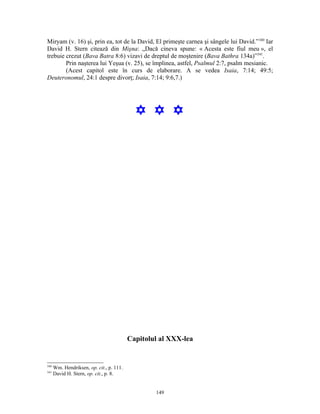 Miryam (v. 16) şi, prin ea, tot de la David, El primeşte carnea şi sângele lui David.” 340 Iar
David H. Stern citează din Mişna: „Dacă cineva spune: « Acesta este fiul meu », el
trebuie crezut (Bava Batra 8:6) vizavi de dreptul de moştenire (Bava Bathra 134a)”341.
        Prin naşterea lui Yeşua (v. 25), se împlinea, astfel, Psalmul 2:7, psalm mesianic.
        (Acest capitol este în curs de elaborare. A se vedea Isaia, 7:14; 49:5;
Deuteronomul, 24:1 despre divorţ; Isaia, 7:14; 9:6,7.)




                                            Y Y Y




                                          Capitolul al XXX-lea


340
      Wm. Hendriksen, op. cit., p. 111.
341
      David H. Stern, op. cit., p. 8.


                                                  149
 