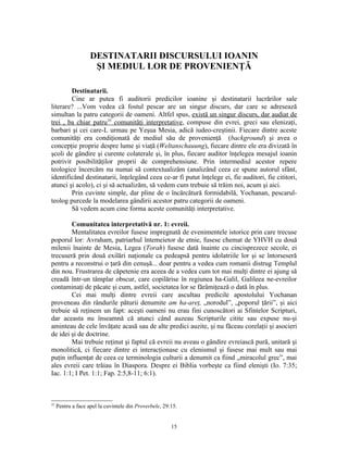 DESTINATARII DISCURSULUI IOANIN
                     ŞI MEDIUL LOR DE PROVENIENŢĂ

        Destinatarii.
        Cine ar putea fi auditorii predicilor ioanine şi destinatarii lucrărilor sale
literare? ...Vom vedea că fostul pescar are un singur discurs, dar care se adresează
simultan la patru categorii de oameni. Altfel spus, există un singur discurs, dar audiat de
trei , ba chiar patru35 comunităţi interpretative, compuse din evrei, greci sau elenizaţi,
barbari şi cei care-L urmau pe Yeşua Mesia, adică iudeo-creştinii. Fiecare dintre aceste
comunităţi era condiţionată de mediul său de provenienţă (background) şi avea o
concepţie proprie despre lume şi viaţă (Weltanschauung), fiecare dintre ele era divizată în
şcoli de gândire şi curente colaterale şi, în plus, fiecare auditor înţelegea mesajul ioanin
potrivit posibilităţilor proprii de comprehensiune. Prin intermediul acestor repere
teologice încercăm nu numai să contextualizăm (analizând ceea ce spune autorul sfânt,
identificând destinatarii, înţelegând ceea ce-ar fi putut înţelege ei, fie auditori, fie cititori,
atunci şi acolo), ci şi să actualizăm, să vedem cum trebuie să trăim noi, acum şi aici.
        Prin cuvinte simple, dar pline de o încărcătură formidabilă, Yochanan, pescarul-
teolog purcede la modelarea gândirii acestor patru categorii de oameni.
        Să vedem acum cine forma aceste comunităţi interpretative.

        Comunitatea interpretativă nr. 1: evreii.
        Mentalitatea evreilor fusese impregnată de evenimentele istorice prin care trecuse
poporul lor: Avraham, patriarhul întemeietor de etnie, fusese chemat de YHVH cu două
milenii înainte de Mesia, Legea (Torah) fusese dată înainte cu cincisprezece secole, ei
trecuseră prin două exilări naţionale ca pedeapsă pentru idolatriile lor şi se întorseseră
pentru a reconstrui o ţară din cenuşă... doar pentru a vedea cum romanii distrug Templul
din nou. Frustrarea de căpetenie era aceea de a vedea cum tot mai mulţi dintre ei ajung să
creadă într-un tâmplar obscur, care copilărise în regiunea ha-Galil, Galileea ne-evreilor
contaminaţi de păcate şi cum, astfel, societatea lor se fărâmiţează o dată în plus.
        Cei mai mulţi dintre evreii care ascultau predicile apostolului Yochanan
proveneau din rândurile păturii denumite am ha-areţ, „norodul”, „poporul ţării”, şi aici
trebuie să reţinem un fapt: aceşti oameni nu erau fini cunoscători ai Sfintelor Scripturi,
dar aceasta nu înseamnă că atunci când auzeau Scripturile citite sau expuse nu-şi
aminteau de cele învăţate acasă sau de alte predici auzite, şi nu făceau corelaţii şi asocieri
de idei şi de doctrine.
        Mai trebuie reţinut şi faptul că evreii nu aveau o gândire evreiască pură, unitară şi
monolitică, ci fiecare dintre ei interacţionase cu elenismul şi fusese mai mult sau mai
puţin influenţat de ceea ce terminologia culturii a denumit ca fiind „miracolul grec”, mai
ales evreii care trăiau în Diaspora. Despre ei Biblia vorbeşte ca fiind elenişti (Io. 7:35;
Iac. 1:1; I Pet. 1:1; Fap. 2:5,8-11; 6:1).



35
     Pentru a face apel la cuvintele din Proverbele, 29:15.


                                                        15
 