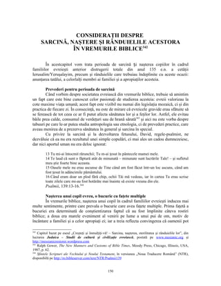 CONSIDERAŢII DESPRE
      SARCINĂ, NAŞTERE ŞI RÂNDUIELILE ACESTORA
                ÎN VREMURILE BIBLICE342

        În acestcapitol vom trata perioada de sarcină și naşterea copiilor în cadrul
familiilor evreieşti anterior distrugerii totale din anul 135 e.n. a cetăţii
Ierusalim/Yeruşalayim, precum şi rânduielile care trebuiau îndeplinite cu aceste ocazii:
anunţarea tatălui, a celorlalţi membri ai familiei şi a apropiaţilor acesteia.

        Prevederi pentru perioada de sarcină
        Când vorbim despre societatea evreiască din vremurile biblice, trebuie să amintim
un fapt care este bine cunoscut celor pasionaţi de studierea acesteia: evreii valorizau la
cote maxime viaţa umană; acest fapt este vizibil nu numai din legislaţia mozaică, ci şi din
practica de fiecare zi. În consecinţă, nu este de mirare că evreicele gravide erau sfătuite să
se ferească de tot ceea ce ar fi putut afecta sănătatea lor şi a feţilor lor. Astfel, ele evitau
băile prea calde, consumul de verdeţuri sau de hrană sărată343 şi aici nu este vorba despre
tabuuri pe care le-ar putea studia antropologia sau etnologia, ci de prevederi practice, care
aveau menirea de a prezerva sănătatea în general şi sarcina în special.
        Cu privire la sarcină şi la dezvoltarea fetusului, David, regele-psalmist, ne
dezvăluie că ea nu era rezultatul unei simple copulări, ci mai ales un cadou dumnezeiesc,
dar nici aportul uman nu era deloc ignorat:

         13 Tu mi-ai întocmit rărunchii; Tu m-ai ţesut în pântecele mamei mele.
         14 Te laud că sunt o făptură atât de minunată – minunate sunt lucrările Tale! – şi sufletul
         meu ştie foarte bine aceasta.
         15 Oasele mele nu erau ascunse de Tine când am fost făcut într-un loc ascuns, când am
         fost ţesut în adâncimile pământului.
         16 Când eram doar un plod fără chip, ochii Tăi mă vedeau, iar în cartea Ta erau scrise
         toate zilele care mi-au fost hotărâte mai înainte să existe vreuna din ele.
         Psalmii, 139:13-16.344

        Naşterea unui copil evreu, o bucurie cu faţete multiple
        În vremurile biblice, naşterea unui copil în cadrul familiilor evreieşti inducea mai
multe sentimente, printre care prevala o bucurie care avea faţete multiple. Prima faţetă a
bucuriei era determinată de conştientizarea faptul că au fost împlinite câteva rostiri
biblice; a doua era marele eveniment al venirii pe lume a unui pui de om, motiv de
încântare a familiei şi a celor apropiaţi ei; iar a treia reflecta convingerea că oamenii pot

342
    Capitol bazat pe eseul „Creşteţi şi înmulţiţi-vă! – Sarcina, naşterea, sterilitatea şi rânduielile lor”, din
lucrarea Judaica – Studii de cultură şi civilizaţie evreiască, postată pe www.mesianic.org şi
http://messianicrestorer.wordpress.com
343
    Ralph Gower, The New Manners and Customs of Bible Times, Moody Press, Chicago, Illinois, USA,
1987, p. 62.
344
    Sfintele Scripturi ale Vechiului şi Noului Testament, în versiunea „Noua Traducere Română” (NTR),
disponibilă pe http://ro.bibleserver.com/text/NTR/Psalmii139


                                                      150
 