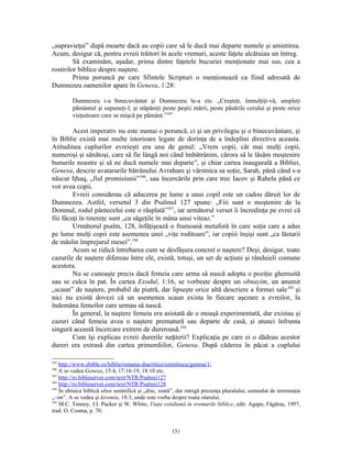 „supravieţui” după moarte dacă au copii care să le ducă mai departe numele şi amintirea.
Acum, desigur că, pentru evreii trăitori în acele vremuri, aceste faţete alcătuiau un întreg.
         Să examinăm, aşadar, prima dintre faţetele bucuriei menţionate mai sus, cea a
rostirilor biblice despre naştere.
         Prima poruncă pe care Sfintele Scripturi o menţionează ca fiind adresată de
Dumnezeu oamenilor apare în Genesa, 1:28:

         Dumnezeu i-a binecuvântat şi Dumnezeu le-a zis: „Creşteţi, înmulţiţi-vă, umpleţi
         pământul şi supuneţi-l; şi stăpâniţi peste peştii mării, peste păsările cerului şi peste orice
         vieţuitoare care se mişcă pe pământ.”345

         Acest imperativ nu este numai o poruncă, ci şi un privilegiu şi o binecuvântare, şi
în Biblie există mai multe istorioare legate de dorinţa de a îndeplini directiva aceasta.
Atitudinea cuplurilor evreieşti era una de genul: „Vrem copii, cât mai mulţi copii,
numeroşi şi sănătoşi, care să fie lângă noi când îmbătrânim, cărora să le lăsăm moştenire
bunurile noastre şi să ne ducă numele mai departe”, şi chiar cartea inaugurală a Bibliei,
Genesa, descrie avatarurile bătrânului Avraham şi vârstnica sa soţie, Sarah, până când s-a
născut Iţhaq, „fiul promisiunii”346, sau încercările prin care trec Iacov şi Rahela până ce
vor avea copii.
         Evreii considerau că aducerea pe lume a unui copil este un cadou dăruit lor de
Dumnezeu. Astfel, versetul 3 din Psalmul 127 spune: „Fiii sunt o moştenire de la
Domnul, rodul pântecelui este o răsplată”347, iar următorul verset îi încredinţa pe evrei că
fiii făcuţi în tinereţe sunt „ca săgeţile în mâna unui viteaz.”
         Următorul psalm, 128, înfăţişează o frumoasă metaforă în care soţia care a adus
pe lume mulţi copii este asemenea unei „viţe roditoare”, iar copiii înşişi sunt „ca lăstarii
de măslin împrejurul mesei”.348
         Acum se ridică întrebarea cum se desfăşura concret o naştere? Deşi, desigur, toate
cazurile de naştere difereau între ele, există, totuşi, un set de acţiuni şi rânduieli comune
acestora.
         Nu se cunoaşte precis dacă femeia care urma să nască adopta o poziţie ghemuită
sau se culca în pat. În cartea Exodul, 1:16, se vorbeşte despre un obnayim, un anumit
„scaun” de naştere, probabil de piatră, dar lipseşte orice altă descriere a formei sale 349 şi
nici nu există dovezi că un asemenea scaun exista în fiecare aşezare a evreilor, la
îndemâna femeilor care urmau să nască.
         În general, la naştere femeia era asistată de o moaşă experimentată, dar existau şi
cazuri când femeia avea o naştere prematură sau departe de casă, şi atunci înfrunta
singură această încercare extrem de dureroasă.350
         Cum îşi explicau evreii durerile nașterii? Explicaţia pe care ei o dădeau acestor
dureri era extrasă din cartea primordiilor, Genesa. După căderea în păcat a cuplului

345
    http://www.ebible.ro/biblia/romana-diacritice/cornilescu/genesa/1/
346
    A se vedea Genesa, 15:4, 17:16-19, 18:10 etc.
347
    http://ro.bibleserver.com/text/NTR/Psalmii127
348
    http://ro.bibleserver.com/text/NTR/Psalmii128
349
    În ebraica biblică oben semnifică şi „disc, roată”, dar intrigă prezenţa pluralului, semnalat de terminaţia
„–im”. A se vedea şi Ieremia, 18:3, unde este vorba despre roata olarului.
350
    M.C. Tenney, J.I. Packer şi W. White, Viaţa cotidiană în vremurile biblice, edit. Agape, Făgăraş, 1997,
trad. O. Cosma, p. 70.


                                                     151
 