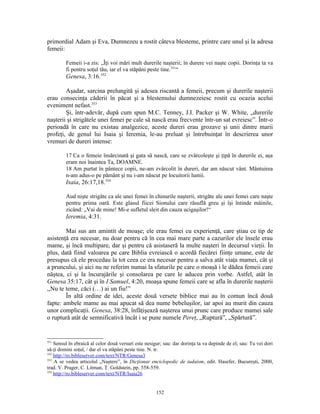 primordial Adam şi Eva, Dumnezeu a rostit câteva blesteme, printre care unul şi la adresa
femeii:

         Femeii i-a zis: „Îţi voi mări mult durerile naşterii; în durere vei naşte copii. Dorinţa ta va
         fi pentru soţul tău, iar el va stăpâni peste tine.351“
         Genesa, 3:16.352

        Aşadar, sarcina prelungită şi adesea riscantă a femeii, precum şi durerile naşterii
erau consecinţa căderii în păcat şi a blestemului dumnezeiesc rostit cu ocazia acelui
eveniment nefast.353
        Şi, într-adevăr, după cum spun M.C. Tenney, J.I. Packer şi W. White, „durerile
naşterii şi strigătele unei femei pe cale să nască erau frecvente într-un sat evreiesc”. Într-o
perioadă în care nu existau analgezice, aceste dureri erau grozave şi unii dintre marii
profeţi, de genul lui Isaia şi Ieremia, le-au preluat şi întrebuinţat în descrierea unor
vremuri de dureri intense:

         17 Ca o femeie însărcinată şi gata să nască, care se zvârcoleşte şi ţipă în durerile ei, aşa
         eram noi înaintea Ta, DOAMNE.
         18 Am purtat în pântece copii, ne-am zvârcolit în dureri, dar am născut vânt. Mântuirea
         n-am adus-o pe pământ şi nu i-am născut pe locuitorii lumii.
         Isaia, 26:17,18.354

         Aud nişte strigăte ca ale unei femei în chinurile naşterii, strigăte ale unei femei care naşte
         pentru prima oară. Este glasul fiicei Sionului care răsuflă greu şi îşi întinde mâinile,
         zicând: „Vai de mine! Mi-e sufletul sleit din cauza ucigaşilor!“
         Ieremia, 4:31.

        Mai sus am amintit de moaşe; ele erau femei cu experienţă, care ştiau ce tip de
asistenţă era necesar, nu doar pentru că în cea mai mare parte a cazurilor ele însele erau
mame, şi încă multipare, dar şi pentru că asistaseră la multe naşteri în decursul vieţii. În
plus, dată fiind valoarea pe care Biblia evreiască o acordă fiecărei fiinţe umane, este de
presupus că ele procedau la tot ceea ce era necesar pentru a salva atât viaţa mamei, cât şi
a pruncului, şi aici nu ne referim numai la sfaturile pe care o moaşă i le dădea femeii care
năştea, ci şi la încurajările şi consolarea pe care le aducea prin vorbe. Astfel, atât în
Genesa 35:17, cât şi în I Samuel, 4:20, moaşa spune femeii care se afla în durerile naşterii
,,Nu te teme, căci (…) ai un fiu!”
        În altă ordine de idei, aceste două versete biblice mai au în comun încă două
fapte: ambele mame au mai apucat să dea nume bebeluşilor, iar apoi au murit din cauza
unor complicaţii. Genesa, 38:28, înfăţişează naşterea unui prunc care produce mamei sale
o ruptură atât de semnificativă încât i se pune numele Pereţ, „Ruptură”, „Spărtură”.


351
    Sensul în ebraică al celor două versuri este nesigur; sau: dar dorinţa ta va depinde de el; sau: Tu vei dori
să-ţi domini soţul, / dar el va stăpâni peste tine. N. tr.
352
    http://ro.bibleserver.com/text/NTR/Genesa3
353
    A se vedea articolul „Naştere”, în Dicţionar enciclopedic de iudaism, edit. Hasefer, Bucureşti, 2000,
trad. V. Prager, C. Litman, Ţ. Goldstein, pp. 558-559.
354
    http://ro.bibleserver.com/text/NTR/Isaia26


                                                      152
 