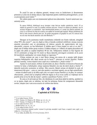 În cazul în care se năşteau gemeni, moaşa avea ca însărcinare şi desemnarea
primului şi celui de-al doilea născut, fapt important pentru stabilirea primogeniturii, cu tot
ce presupunea acest statut.355
        Să vedem puţin care era tratamentul aplicat nou-născutului. Autorii americani sus-
amintiţi scriu:

        În epoca biblică, bebeluşul nu-şi începea viaţa într-un mediu spitalicesc steril. El se
        năştea în general în casă, în condiţii sanitare precare. Uneori se năştea pe pământ, sau în
        aceeaşi încăpere cu animalele. Apa întrebuinţată pentru a-1 curaţi era adesea poluată, iar
        ceea ce se folosea în chip de scutece era spălat în această apă impură. Muşte purtătoare de
        boli şi alte insecte zburau prin jur. Se poate presupune că grajdul în care S-a născut Isus
        nu era mai rău decât anumite case din Betleem.356

        Desigur că în asemenea medii mortalitatea infantilă era foarte ridicată, atingând
chiar 90% din cazuri357, aşa că, după ce tăia şi înnoda cordonul ombilical, moaşa executa
anumite proceduri care se presupunea că măresc şansele de supravieţuire ale nou-
născutului: concret, ea lua bebeluşul, îl îmbăia apoi îi freca trupul cu sare şi cu ulei358,
după care îl înfăşa strâns peste scutece, îl dădea mamei şi o sfătuia să repete procedura tot
la şapte zile până ce copilul împlinea 40 de zile. Înfăşurarea strânsă cu feşi înguste de
10-12 centimetri şi lungi de 5-6 metri se făcea datorită convingerii existente că în acest
fel membrele copilaşului vor creşte drepte şi viguroase.359
        Ultima acţiune pe care o mai făcea moaşa era aceea de a anunţa tatăl despre
naşterea bebeluşului său, dacă acesta era la lucru360, precum şi vecinii familiei. Pentru
părinţii israeliţi, vestea naşterii unui copil era o realmente o „bună-vestire”.361
        Ajunşi în acest punct, trebuie să precizăm că, deşi o familie evreiască se bucura de
venirea în lume a bebeluşilor, totuşi naşterea băieţilor era mai de dorit decât a fetelor 362,
datorită motivelor economic şi militar. Mai concret, băieţii urmau să rămână în casă, să
muncească din greu – ceea ce, mai ales pentru o societate agrară, era un fapt semnificativ
– urmau să aducă soţii şi să aibă copii care vor spori averea familiei şi, în plus, în vremuri
zbuciumate, „omul care-şi umpluse tolba de săgeţi cu fii şi avea vorbe cu vrăjmaşii săi la
poartă urma să nu fie dat de ruşine”, pentru a parafraza Psalmii, 127:5.
        În ceea ce le priveşte pe fete, ele rămâneau în casă doar până la măritiş, ajutând cu
ce se putea, după care se măritau, iar taţii lor primeau forma de compensare denumită
mohar, despre care vom avea ocazia să vorbim mai târziu.


                                         Y Y Y
                                    Capitolul al XXXI-lea

355
    A se vedea Genesa, 38:28.
356
    M.C. Tenney, J.I. Packer şi W. White, op. cit., loc. cit.
357
    M.C. Tenney, J.I. Packer şi W. White, op. cit., p. 71.
358
    A se vedea Ezechiel, 16:4.
359
    Ralph Gower, op. cit., loc. cit.
360
    A se vedea Ieremia, 20:15.
361
    Pentru observarea cutumei acelor vremuri în privinţa anunţării veştii bune a naşterii unui copil, a se
vedea Iov, 3:3 şi Isaia, 9:6.
362
    A se vedea, de pildă, Rut, 4:13,14 şi Ieremia, 20:15.


                                                   153
 