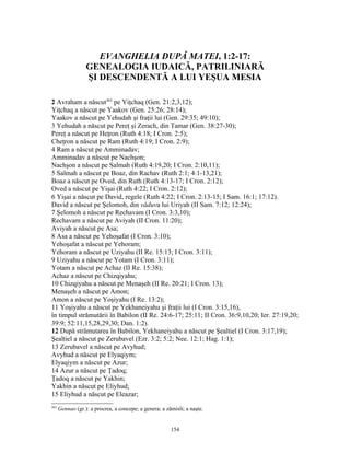 EVANGHELIA DUPĂ MATEI, 1:2-17:
                  GENEALOGIA IUDAICĂ, PATRILINIARĂ
                  ŞI DESCENDENTĂ A LUI YEŞUA MESIA

2 Avraham a născut363 pe Yiţchaq (Gen. 21:2,3,12);
Yiţchaq a născut pe Yaakov (Gen. 25:26; 28:14);
Yaakov a născut pe Yehudah şi fraţii lui (Gen. 29:35; 49:10);
3 Yehudah a născut pe Pereţ şi Zerach, din Tamar (Gen. 38:27-30);
Pereţ a născut pe Heţron (Ruth 4:18; I Cron. 2:5);
Cheţron a născut pe Ram (Ruth 4:19; I Cron. 2:9);
4 Ram a născut pe Amminadav;
Amminadav a născut pe Nachşon;
Nachşon a născut pe Salmah (Ruth 4:19,20; I Cron. 2:10,11);
5 Salmah a născut pe Boaz, din Rachav (Ruth 2:1; 4:1-13,21);
Boaz a născut pe Oved, din Ruth (Ruth 4:13-17; I Cron. 2:12);
Oved a născut pe Yişai (Ruth 4:22; I Cron. 2:12);
6 Yişai a născut pe David, regele (Ruth 4:22; I Cron. 2:13-15; I Sam. 16:1; 17:12).
David a născut pe Şelomoh, din văduva lui Uriyah (II Sam. 7:12; 12:24);
7 Şelomoh a născut pe Rechavam (I Cron. 3:3,10);
Rechavam a născut pe Aviyah (II Cron. 11:20);
Aviyah a născut pe Asa;
8 Asa a născut pe Yehoşafat (I Cron. 3:10);
Yehoşafat a născut pe Yehoram;
Yehoram a născut pe Uziyahu (II Re. 15:13; I Cron. 3:11);
9 Uziyahu a născut pe Yotam (I Cron. 3:11);
Yotam a născut pe Achaz (II Re. 15:38);
Achaz a născut pe Chizqiyahu;
10 Chizqiyahu a născut pe Menaşeh (II Re. 20:21; I Cron. 13);
Menaşeh a născut pe Amon;
Amon a născut pe Yoşiyahu (I Re. 13:2);
11 Yoşiyahu a născut pe Yekhaneiyahu şi fraţii lui (I Cron. 3:15,16),
în timpul strămutării în Babilon (II Re. 24:6-17; 25:11; II Cron. 36:9,10,20; Ier. 27:19,20;
39:9; 52:11,15,28,29,30; Dan. 1:2).
12 După strămutarea în Babilon, Yekhaneiyahu a născut pe Şealtiel (I Cron. 3:17,19);
Şealtiel a născut pe Zerubavel (Ezr. 3:2; 5:2; Nee. 12:1; Hag. 1:1);
13 Zerubavel a născut pe Avyhud;
Avyhud a născut pe Elyaqiym;
Elyaqiym a născut pe Azur;
14 Azur a născut pe Ţadoq;
Ţadoq a născut pe Yakhin;
Yakhin a născut pe Eliyhud;
15 Eliyhud a născut pe Eleazar;
363
      Gennao (gr.): a procrea, a concepe; a genera; a zămisli; a naşte.


                                                        154
 