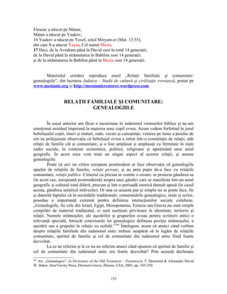Eleazar a născut pe Matan;
Matan a născut pe Yaakov;
16 Yaakov a născut pe Yosef, soţul Miryam-ei (Mat. 13:55),
din care S-a născut Yeşua, Cel numit Mesia.
17 Deci, de la Avraham până la David sunt în total 14 generaţii;
de la David până la strămutarea în Babilon sunt 14 generaţii;
şi de la strămutarea în Babilon până la Mesia sunt 14 generaţii.


       Materialul următor reproduce eseul „Relaţii familiale şi comunitare:
genealogiile”, din lucrarea Judaica – Studii de cultură şi civilizaţie evreiască, postat pe
www.mesianic.org şi http://messianicrestorer.wordpress.com


                  RELAŢII FAMILIALE ŞI COMUNITARE:
                            GENEALOGIILE

         În eseul anterior am făcut o incursiune în iudaismul vremurilor biblice şi ne-am
emoţionat asistând împreună la naşterea unui copil evreu. Acum vedem forfotind în jurul
bebeluşului copii, tineri şi maturi, rude, vecini şi cunoştinţe; venirea pe lume a puiului de
om ne prilejuieşte observaţia că bebeluşul evreu a intrat într-o constelaţie de relaţii, atât
relaţii de familie cât şi comunitare, şi a fost amplasat şi amplasaţi cu fermitate în nişte
cadre sociale, în contexte economice, politice, religioase şi aparţinând unui areal
geografic. În acest eseu vom trata un singur aspect al acestor relaţii, şi anume
genealogiile.
         Poate că aici un cititor european postmodern ar face observaţia că genealogiile
aparţin de relaţiile de familie, relaţii private, şi au prea puţin de-a face cu relaţiile
comunitare, relaţii publice. Cititorul cu pricina ar comite o eroare: ar proiecta gândirea sa
(în acest caz, europeană postmodernă) asupra unei gândiri care se manifesta într-un areal
geografic şi cultural total diferit, precum şi într-o perioadă istorică demult apusă (în cazul
acesta, gândirea semitică străveche). Or una ca aceasta pur şi simplu nu se poate face, fie
şi datorită faptului că în societăţile tradiţionale, consemnările genealogice, orale şi scrise,
posedau o importanţă extremă pentru definirea interacţiunilor sociale cotidiene.
„Genealogiile, fie cele din Israel, Egipt, Mesopotamia, Fenicia sau Grecia nu sunt simple
compilări de material tradiţional, ci sunt aserţiuni privitoare la identitate, teritoriu şi
relaţii. Numele strămoşilor, ale aşezărilor şi grupurilor aveau pentru scriitorii antici o
relevanţă specială, întrucât conexiunile lor genealogice defineau poziţia strămoşului, a
aşezării sau a grupului în relaţie cu ceilalţi.” 364 Înţelegem, acum că atunci când vorbim
despre relaţiile familiale din iudaismul antic trebuie neapărat să le legăm de relaţiile
comunitare, spiritul de familie şi cel de comunitate din iudaismul antic fiind foarte
dezvoltat.
         La ce ne referim şi la ce nu ne referim atunci când spunem că spiritul de familie şi
cel de comunitate din iudaismul antic era foarte dezvoltat? Prin această declaraţie
364
  Art. „Genealogies”, în Dictionary of the Old Testament – Pentateuch, T. Desmond & Alexander David
W. Baker, InterVarsity Press, Downers Grove, Illinois, USA, 2003, pp. 345-350.


                                               155
 