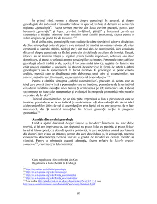 În primul rând, pentru a discuta despre genealogii în general, şi despre
genealogiile din iudaismul vremurilor biblice în special, trebuie să definim ce semnifică
noţiunea „genealogie”. Acest termen provine din două cuvinte greceşti, genos, care
înseamnă „generaţie”, şi logos, „cuvânt, învăţătură, ştiinţă” şi înseamnă „urmărirea
sistematică a filiației existente între membrii unei familii (marcante), făcută pentru a
stabili originea și gradul lor de înrudire.”369
         În al doilea rând, genealogiile sunt studiate de către specialiştii câtorva discipline:
de către antropologi culturali, pentru care sistemul de înrudiri are o mare valoare; de către
cercetători ai sacrului (rabini, teologi etc.); dar mai ales de către istorici, care consideră
discursul despre genealogie ca făcând parte din disciplinele auxiliare ale istoriei. Uneori,
istoricii au de întocmit filiaţii şi legături pentru familii importante, nobiliare sau chiar
domnitoare, şi atunci se apleacă asupra genealogiilor cu interes. Persoanele care stabilesc
genealogii adună tradiţii orale, apelează la consemnări istorice, registre de familie sau
chiar analize genetice şi, adeseori, îşi etalează descoperirile în formă de tabele („arbori
genealogici”) sau le consemnează în formă narativă. O genealogie se poate cerceta
analitic, metodă care se finalizează prin elaborarea unui tabel al ascendenţilor, sau
sintetic, metodă care, finalmente, va prezenta tabelul descendenţilor.370
         Pentru a clarifica sintagma „tabelul ascendenţilor”, precizăm că acesta este un
tabel care constă dintr-o listă a persoanelor care se înrudesc, pornindu-se de la un individ
considerat rezultatul evoluției unei familii și urmărindu-i pe toți antecesorii săi. Tabelul
se compune pe baze strict matematice și evoluează în progresie geometrică prin puterile
succesive ale lui doi371.
         Tabelul descendenţilor, pe de altă parte, reprezintă o listă a persoanelor care se
înrudesc, pornindu-se de la un individ și urmărindu-se toți descendenții săi. Acest tabel
al descendenților diferă de cel al ascendenților prin faptul că nu este guvernat de o lege
matematică, dar și numărul urmașilor din fiecare generație crește în progresie
geometrică.372

        Apariţia discursului genealogic
        Când a apărut discursul despre familie şi înrudire? Întrebarea nu este deloc
retorică, ci îşi are importanţa sa, dar răspunsul nu poate fi dat cu precizie, ci poate fi doar
încadrat într-o epocă, cea demult apusă a preistoriei, în care societatea umană era formată
din clanuri care aveau un strămoş comun din care descindeau şi, în consecinţă, necesita
cunoaşterea descendenţei fiecărui individ şi gradul de înrudire cu ceilalţi membri ai
clanului. Pentru a substanţia această afirmaţie, facem referire la Listele regilor
sumerieni373, care încep în felul următor:



         Când regalitatea a fost coborâtă din Cer,
         Regalitatea a fost coborâtă în Eridu(g).
369
    http://dexonline.ro/definitie/genealogie
370
    http://ro.wikipedia.org/wiki/Genealogie
371
    http://ro.wikipedia.org/wiki/Tabla_ascendenţilor
372
    http://ro.wikipedia.org/wiki/Tabla_descendenţilor
373
    A se vedea http://etcsl.orinst.ox.ac.uk/cgi-bin/etcsl.cgi?text=t.2.1.1# sau
http://www.annetteimhausen.com/handouts/Vorlesung-Handout-3.pdf


                                                      157
 