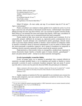 În Eridu, Alulim a devenit rege;
        El a domnit timp de 8 sars374.
        Alalĝar a domnit timp de 10 sars375.
        Doi regi;
        Ei au domnit timp de 18 sars376.
        Apoi Eridu a căzut,
        Iar regalitatea a fost dusă în Bad-tibira.377

         Stihul 39 încheie: „În cinci cetăţi, opt regi. Ei au domnit timp de 67 de sars 378.
Apoi a venit potopul.”
         Pentru cercetătorii care studiază evoluţia gândirii de la stadiul de mythos la cel de
logos, acest text este util pentru că decelează această trecere, vorbind despre nişte domnii
fabulos de lungi ale unor regi (faza mitică), care s-au exercitat în aşezări concrete (Eridu,
Bad-Tibira) şi s-au terminat din cauza unui potop (faza logică). Altfel spus, cercetătorii în
cauză au în faţă un text mitic care se metamorfozează într-unul cronografic.
         Pentru studiul de faţă, însă, textul este relevant datorită unui eveniment, fie el şi
catastrofal: potopul, indiferent de anvergura sa, reprezenta pentru contemporanii săi un
reper temporal. Această afirmaţie este semnificativă pentru genealogii, întrucât atunci
când se povestea despre diferiţii membri ai familiei, uneori naratorii îşi relaţionau rudele
la anumite evenimente cărora le fuseseră contemporani şi care nu numai că făceau parte
din istoria personală a membrilor respectivi, dar şi ajutau la încadrarea lor temporală în
realitatea istorică concretă şi generală şi fusese conservată de memoria socială.
         După preistorie şi faza textelor mitice şi cronografice, următorul pas important în
istoria discursului despre familie şi înrudire apare în lumea elenistă: „genealogiştii” –
dacă i-am putea denumi astfel – elenişti ne-au lăsat materiale istoriografice.

        Evreii şi genealogiile vremurilor biblice
        Evreii, un popor semit, nu se raportau la genealogii într-o manieră diferită de
sumerieni, un popor probabil hamit, ci şi ei relaţionau unii membri ai familiei şi istoria
personală a acestora la unele evenimente încadrate temporal, fapt care poate fi sesizat
uşor din câteva versete care fac parte din discursul biblic din perioada pre-avrahamică:
        Adam a cunoscut-o din nou pe soţia sa. Aceasta a născut un fiu pe care l-a numit Set 379, zicând:
        „Dumnezeu mi-a dăruit un alt urmaş în locul lui Abel, întrucât el a fost omorât de Cain.“
        Genesa, 4:25.

        Aşadar, naşterea şi numirea lui Set este raportată la un eveniment care avusese loc
într-un cadru temporal, şi pe care contextul îl plasează ca având loc în Genesa, 4:8. Sau,
un pasaj şi mai elocvent:

374
    Un sar este o unitate de măsură sumeriană egală cu 3.600. Sumerienii aveau nu numai sistemul zecimal,
ci şi cel hexagesimal. Aici, 8 sars ar fi 28.800 de ani.
375
    Adică 36.000 de ani.
376
    Adică 64.800 de ani.
377
    A se vedea http://etcsl.orinst.ox.ac.uk/cgi-bin/etcsl.cgi?text=t.2.1.1# sau
http://www.annetteimhausen.com/handouts/Vorlesung-Handout-3.pdf.
A se vedea şi http://en.wikipedia.org/wiki/Sumerian_king_list
378
    Adică 241.200 de ani.
379
    Lit.: o altă sămânţă; vezi nota de la 3:15. N. tr.


                                                  158
 
