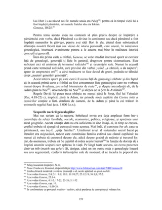 Lui Eber i s-au născut doi fii: numele unuia era Peleg380, pentru că în timpul vieţii lui a
         fost împărţit pământul, iar numele fratelui său era Ioktan.
         Genesa, 10:25.381

        Pentru tema acestui eseu nu contează să ştim precis despre ce împărţire a
pământului este vorba, dacă Pământul s-a divizat în continente sau dacă pământul a fost
împărţit oamenilor în ghivece, pentru a-şi sădi flori în ele, citatul doar substanţiază
afirmaţia noastră făcută mai sus vizavi de istoria personală, care uneori, în naraţiunea
genealogică, inserează evenimente pentru a le ancora mai bine în realitatea istorică
concretă şi generală.
        Încă din prima carte a Bibliei, Genesa, se vede imediat interesul sporit al evreilor
faţă de genealogii, generaţii şi liste în general, dragostea pentru sistematizare. Este
suficient aici să amintim de termenul tol(e)dot382 şi ocurenţele sale. Numai în această
primă carte termenul tol(e)dot, care provine din verbul yalad, „a zămisli, a da naştere”,
apare de unsprezece ori383, a cărui traducere se face destul de greoi, putându-se tălmăci
drept „naşteri/ generări/ generaţii”.
        Acest interes sporit pe care evreii îl aveau faţă de genealogii răzbate şi din faptul
că în această primă carte a Bibliei au fost consemnate liste genealogice care nu vorbeau
numai despre Avraham, patriarhul întemeietor de etnie384, ci despre ascendenţii săi, de la
Adam până la Noe385, descendenţii lui Noe386 şi stirpea de la Şem la Avraham387.
        Regele David îşi putea trasa obârşia nu numai până la Pereţ, fiul lui Yehudah
(Rut, 4:18-22) ci, implicit, până la Adam, iar primele nouă capitole din Cartea întâi a
cronicilor conţine o listă detaliată de oameni, de la Adam şi până la cei trăitori în
vremurile regelui Saul (cca. 1.000 î.e.n.).

        Scopurile narării genealogiilor
        Mai sus scriam că la naştere, bebeluşul evreu era deja amplasat ferm într-o
constelaţie de relaţii familiale, sociale, economice, politice, religioase, şi aparţinea unui
areal geografic. Acestă situaţie dată nu era suficientă în sine însăşi, ci, în timp ce creştea,
copilul trebuia să ajungă să cunoască toate acestea. Mai întâi, el cunoştea bet ab, casa sa
părintească, sau bayit, „spiţa familiei”. Următorul nivel al sistemului social bazat pe
înrudire era mişpachah, rudele care constituiau familia extinsă sau clanul copilului: nu
numai că trebuia să cunoască despre ele, adică despre gradul de rudenie şi trecutul lor,
dar, de-asemenea, trebuia să fie capabil să redea aceste lucruri388 în funcţie de dorinţa de a
împlini anumite scopuri care apăreau în viaţă. Pe lângă toate acestea, un evreu provenea
dintr-un trib (mateh sau şebet). Şi, desigur, când un ins evreu reda o genealogie lineară
sau una segmentară, conform trebuinţelor sale de moment, el se încadra în poporul său


380
    Peleg înseamnă împărţire. N. tr.
381
    Noua Traducere Română, disponibilă pe http://www.bibleserver.com/text/NTR/Genesa10
382
    Limba ebraică modernă (ivrit) nu pronunţă e-ul, acolo apărând un şvah mobile.
383
    A se vedea Genesa, 2:4; 5:1; 6:9; 10:1; 11:10,27; 25:12,19; 36:1,9; 37:2.
384
    A se vedea Genesa, 25:1-4.
385
    A se vedea Genesa, 4:1-2, 17-22, 25-26; 5:1-32
386
    A se vedea Genesa, cap. 10.
387
    A se vedea Genesa, 11:10-26.
388
    În conformitate cu procesul traditio – reditio, adică predarea de cunoştinţe şi redarea lor.


                                                     159
 