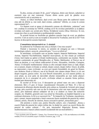 În plus, existau cel puţin 24 de „secte” religioase, dintre care fariseii, saducheii şi
esenienii erau cei mai cunoscuţi. Fiecare dintre aceste şcoli de gândire avea
caracteristicile sale şi unicitatea sa.
         Atunci, se ridică întrebarea: dacă evreii care făceau parte din auditoriul ioanin
erau atât de diferiţi şi, mai mult, dacă existau „iudaisme” diferite, ce aveau în comun
reprezentanţii lor?...
         Un răspuns scurt ar spune că elementele comune ale diferitelor „iudaisme” sunt
trei: credinţa în existenţa lui YHVH, credinţa că El Se revelase patriarhilor şi că dăduse
revelaţia (cel puţin cea scrisă) prin Moise, Învăţătorul nostru (Moşe Rabeinu). În rest,
aveam de-a face cu şcoli distincte şi problematizări similare.
         În această lucrare ne focalizăm pe gândirea maselor largi de evrei, pe gândirea
mainline. Cum au auzit şi cum au receptat ei discursul lui Yochanan, unul de-ai lor? Vom
încerca să descoperim aceasta împreună.

        Comunitatea interpretativă nr. 2: eleniştii.
        În auditoriul lui Yochanan mai erau şi eleniştii. Cine erau aceştia?
        Făcând o incursiune în istorie, ne amintim de sintagma pe care o foloseşte
terminologia culturii, aceea de „miracolul grec.” La ce se referă ea?
        În antichitate, civilizaţiile care au produs imperii, Imperiul Babilonian, Imperiul
Asirian, Imperiul Neo-babilonian, Imperiul mezo-persan, au fost situate pe continent
(Asia), însă treptat au apărut civilizaţii mediteraneene, continentale sau insulare. Marile
capitale continentale de genul Memphis-ului, al Thebei, Babilonului, al Ninivei sau al
Susei au decăzut, şi s-au ridicat cetăţi-porturi (Corint, Alexandria, Antiohia, Cartagina,
Atena). Civilizaţiile mediteraneene veneau cu alte concepţii despre lume şi viaţă, despre
zei şi oameni, despre civilizaţie şi cultură, despre comerţ, despre război. Grecii, de pildă,
au reprezentat o mare civilizaţie: au avut aezi (poeţi) formidabili, de genul lui Homer,
care alcătuise Iliada şi Odiseea, sau al lui Hesiod, care cântase despre Munci şi zile sau
despre teogonie, genesa zeilor. Au avut filosofi remarcabili, au avut oameni politici, au
avut artişti, au avut parte de dezvoltări absolut remarcabile pe mai multe planuri:
moştenim de la ei conceptul de polis, civilizaţia urbană cu anumite forme politice,
tinzând spre democraţie etc.
        În secolul al IV-lea î.e.n. îl descoperim pe primul mare om care a dispersat
elenismul, fără a fi grec el însuşi: macedoneanul Alexandru cel Mare. El a fost un
instrument de difuziune absolut deosebit, prin cultura sa, formată de Aristotel, prin rangul
de rege, prin cuceririle sale care au dus la întemeierea celui mai mare imperiu al lumii
antice, prin îndemnul adresat soldaţilor săi de a se căsători cu femei din teritoriile
ocupate, etc. Diadohii, generalii care i-au urmat lui Alexandru, au împărţit Imperiul şi au
continuat elenizarea, la fel ca şi succesorii lor.36 În timpurile lui Yochanan, macedoneni,
greci, romani, imensa majoritate a lumii cunoscute fusese modelată din punctul de vedere
cultural, artistic, filosofic de elenism, fusese crescută în spiritul „miracolului grec”.
        (Să amintim o rostire care, pentru filosofia culturii, este o banalitate: „Roma a
cucerit Elada din punctul de vedere militar dar, la rândul lor, grecii au cucerit Roma din
punctul de vedere cultural…” Or, prin intermediul Imperiului Roman, lumea
mediteraneeană a marcat cultura noastră occidentală într-un mod definitiv.)

36
  Vezi excelenta carte de Merrill C. Tenney, New Testament Survey, pag. 1-128, sau traducerea sa în limba
română, Privire de ansamblu asupra Vechiului Testament, pag. 1-110.


                                                   16
 