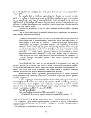 (’am) în triburile sau seminţiile lui Israel (şibte Yisra’el) sau fiii lui Israel (bene
Yisra’el).389
        De exemplu, dacă el îşi afirma legitimitatea la o funcţie sau o poziţie socială,
adică îşi revendica un drept anume, evreul se identifica social declarându-şi genealogia,
fie cea ascendentă, care-l plasa la începutul înşiruirii spiţei sale, după care-şi menţiona
tatăl, bunicul, străbunicul etc. (fie paterni, fie materni), fie amintea despre strămoşul care
obţinuse primul privilegiul sau dreptul revendicat şi apoi cobora linear, din genereaţie în
generaţie, până ajungea la sine.
        Genealogiile segmentare, pe de altă parte, stabileau relaţii între diferiţi inşi sau
grupuri, clanuri.
        Care ar fi diferenţele dintre genealogiile lineare şi cele segmentare? Le vom trece
în revistă prin intermediul unui pasaj:

        Genealogiile lineare enumeră nume care conectează un individ la o rudă specifică dintr-o
        generaţie anterioară. În timp ce adâncimea genealogiilor lineare poate varia, lăţimea lor
        rămâne limitată la o persoană per generaţie. O genealogie segmentară are atât lăţime
        generaţională – mai mult de o persoană per generaţie – cât şi adâncime. O genealogie
        segmentară descrie relaţiile atât din cadrul unei generaţii specifice (adică, între fraţi,
        surori şi chiar şi verişori), cât şi de la o generaţie la alta (de exemplu, mamă-fiică).
        Genealogiile segmentare compun ceea ce cultura occidentală denumeşte „arbore
        genealogic”. (...) Distincţia dintre o genealogie lineară şi una segmentară nu trebuie
        împinsă la extreme: ambele pot apărea – şi chiar apar – în cadrul unor liste genealogice
        extinse. Când are loc aceasta, tranziţia de la o genealogie lineară la una segmentară (şi
        vice-versa) înseamnă semnificaţia relativă a unei generaţii particulare, sau lipsa
        semnificaţiei sale.390

         După clarificările din citatul de mai sus merită să accentuăm încă o dată că
naratorii nu aduceau în discuţie toate rudele, ci numai cele semnificative pentru ţelul lor.
Membrii familiei insignifianţi pentru scopul narării unei genealogii nu erau amintiţi, iar
uneori erau trecuţi sub tăcere şi membrii care prejudiciaseră şi ruşinaseră imaginea
familiei. Aceste omisiuni nu erau considerate ca fiind vreo problemă.
         Având ca scop o anumită legitimitate, genealogiile aduceau în discuţie nu numai
relaţii de rudenie, ci şi statuturi şi relaţii sociale, economice, religioase şi politice, precum
şi locuri geografice.391
         În ceea ce priveşte menţionarea femeilor în relatările genealogice orale: într-o
societate patriarhală, femeile erau excluse din asemenea relatări. Dacă totuşi, ocazional,
erau menţionate, femeile respective erau menţionate doar pentru a împlini anumite
scopuri, cum ar fi împlinirea unor trebuinţe narative sau/şi ilustrarea unor învăţături
morale concrete (Genesa, 11:29-31; Exodul, 6:23,25).
         Funcţiile genealogiilor
         Care erau funcţiile genealogiilor? Ele sunt multiple şi variate:
          Genealogiile demonstrau unitatea tuturor popoarelor (Genesa, cap. 10);

389
    Art. „Social Structure”, R.W. Younker, în Dictionary of the Old Testament – Pentateuch, pp. 783-787.
390
    Art. „Genealogies”, în Dictionary of the Old Testament – Pentateuch, pp. 345-350. Pentru genealogii
structurate fundamental linear, a se vedea Genesa, 5:1 – 6:8, iar pentru o genealogie strict segmentară a se
vedea Exodul, 1:1-6.
391
    Art. „Genealogy”, în Holman Bible Dictionary, pp. 482-483.


                                                    160
 