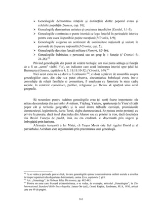  Genealogiile demonstrau relaţiile şi distincţiile dintre poporul evreu şi
            celelalte populaţii (Genesa, cap. 10);
         Genealogiile demonstrau unitatea şi coeziunea israeliţilor (Exodul, 1:1-5);
         Genealogiile construiau o punte istorică ce lega Israelul în perioadele istorice
            pentru care avea disponibile puţine naraţiuni (I Cronici, 1-9);
         Genealogiile asigurau un sentiment de continuitate naţională şi unitate în
            perioade de disperare naţională (I Cronici, cap. 5);
         Genealogiile descriau funcţii militare (Numeri, 1:5-16);
         Genealogiile îndrituiau o persoană sau un grup la o funcţie (I Cronici, 6;
            24-26).392
        Privind genealogiile din punct de vedere teologic, am mai putea adăuga şi funcţia
de a fi un „semn” vizibil (‘ot), un indicator care arată înaintarea istoriei spre ţelul lui
Dumnezeu (Genesa, capitolele 4, 5, 11:11:10-32; I Cronici, 1-9).393
        Nici acest eseu nu s-a dorit a fi exhaustiv394, ci doar o privire de ansamblu asupra
genealogiilor care, din câte s-a putut observa, circumscriau bebeluşul evreu într-o
constelaţie de relaţii familiale şi comunitare, îl amplasau cu fermitate în nişte cadre
sociale, în contexte economice, politice, religioase şi-l făceau să aparţină unui areal
geografic.


        Să rezumăm: pentru iudaism genealogiile erau (şi sunt) foarte importante: ele
arătau descendenţa din patriarhii Avraham, Yiţchaq, Yaakov, apartenenţa la Yisra’el (atât
popor cât şi teritoriu geografic) şi la unul dintre triburile evreieşti, promisiunile
dumnezeieşti, legămintele, darea Torei, slujba dumnezeiască. Se puteau emite pretenţii cu
privire la preoţie, dacă insul descindea din Aharon sau cu privire la tron, dacă descindea
din David. Funcţia de profet, însă, nu era ereditară, ci desemnată prin ungere şi
îmbogăţită prin harisme.
        Afirmaţia tranşantă a lui Matei, că Yeşua Mesia este fiul regelui David şi al
patriarhului Avraham este argumentată prin prezentarea unei genealogii.




392
    A se vedea şi perioada post-exilică, în care genealogiile ajutau la reconstruirea ordinii sociale a evreilor
în timpul repatrierii din deportarea babiloniană, cartea Ezra, capitolele 2 şi 8.
393
    Art. „Genealogy”, în Holman Bible Dictionary, pp. 482-483.
394
    Pentru un eseu care frizează exhaustivitatea, a se vedea, de exemplu, articolul „Genealogies”, în The
International Standard Bible Encyclopedia, James Orr (ed.), Grand Rapids, Eerdmans, SUA, 1930, articol
care are 60 de pagini.


                                                      161
 